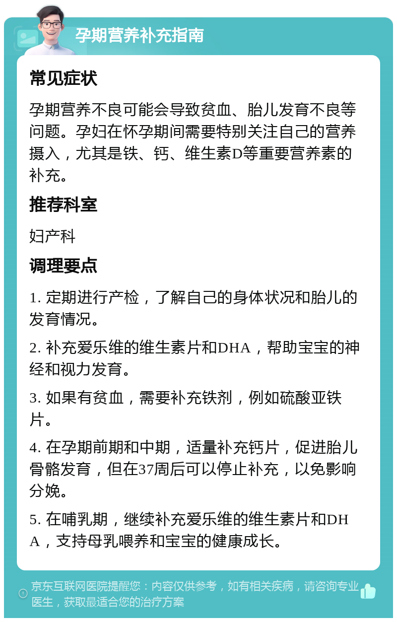 孕期营养补充指南 常见症状 孕期营养不良可能会导致贫血、胎儿发育不良等问题。孕妇在怀孕期间需要特别关注自己的营养摄入，尤其是铁、钙、维生素D等重要营养素的补充。 推荐科室 妇产科 调理要点 1. 定期进行产检，了解自己的身体状况和胎儿的发育情况。 2. 补充爱乐维的维生素片和DHA，帮助宝宝的神经和视力发育。 3. 如果有贫血，需要补充铁剂，例如硫酸亚铁片。 4. 在孕期前期和中期，适量补充钙片，促进胎儿骨骼发育，但在37周后可以停止补充，以免影响分娩。 5. 在哺乳期，继续补充爱乐维的维生素片和DHA，支持母乳喂养和宝宝的健康成长。