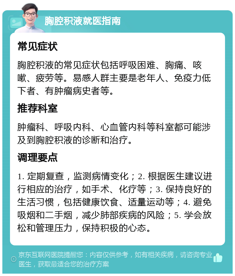 胸腔积液就医指南 常见症状 胸腔积液的常见症状包括呼吸困难、胸痛、咳嗽、疲劳等。易感人群主要是老年人、免疫力低下者、有肿瘤病史者等。 推荐科室 肿瘤科、呼吸内科、心血管内科等科室都可能涉及到胸腔积液的诊断和治疗。 调理要点 1. 定期复查，监测病情变化；2. 根据医生建议进行相应的治疗，如手术、化疗等；3. 保持良好的生活习惯，包括健康饮食、适量运动等；4. 避免吸烟和二手烟，减少肺部疾病的风险；5. 学会放松和管理压力，保持积极的心态。