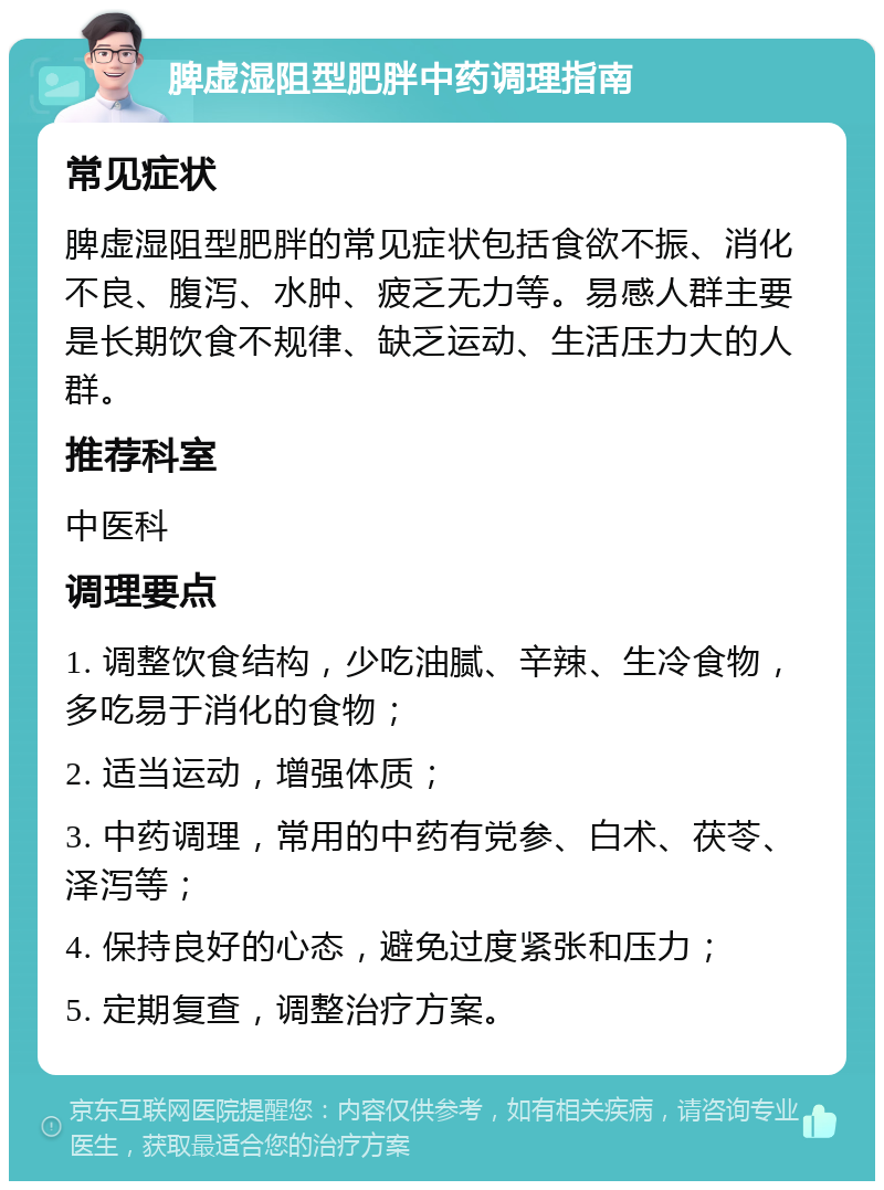 脾虚湿阻型肥胖中药调理指南 常见症状 脾虚湿阻型肥胖的常见症状包括食欲不振、消化不良、腹泻、水肿、疲乏无力等。易感人群主要是长期饮食不规律、缺乏运动、生活压力大的人群。 推荐科室 中医科 调理要点 1. 调整饮食结构，少吃油腻、辛辣、生冷食物，多吃易于消化的食物； 2. 适当运动，增强体质； 3. 中药调理，常用的中药有党参、白术、茯苓、泽泻等； 4. 保持良好的心态，避免过度紧张和压力； 5. 定期复查，调整治疗方案。