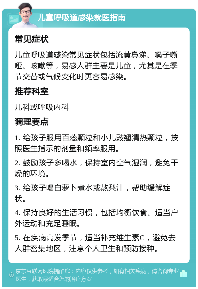 儿童呼吸道感染就医指南 常见症状 儿童呼吸道感染常见症状包括流黄鼻涕、嗓子嘶哑、咳嗽等，易感人群主要是儿童，尤其是在季节交替或气候变化时更容易感染。 推荐科室 儿科或呼吸内科 调理要点 1. 给孩子服用百蕊颗粒和小儿豉翘清热颗粒，按照医生指示的剂量和频率服用。 2. 鼓励孩子多喝水，保持室内空气湿润，避免干燥的环境。 3. 给孩子喝白萝卜煮水或熬梨汁，帮助缓解症状。 4. 保持良好的生活习惯，包括均衡饮食、适当户外运动和充足睡眠。 5. 在疾病高发季节，适当补充维生素C，避免去人群密集地区，注意个人卫生和预防接种。