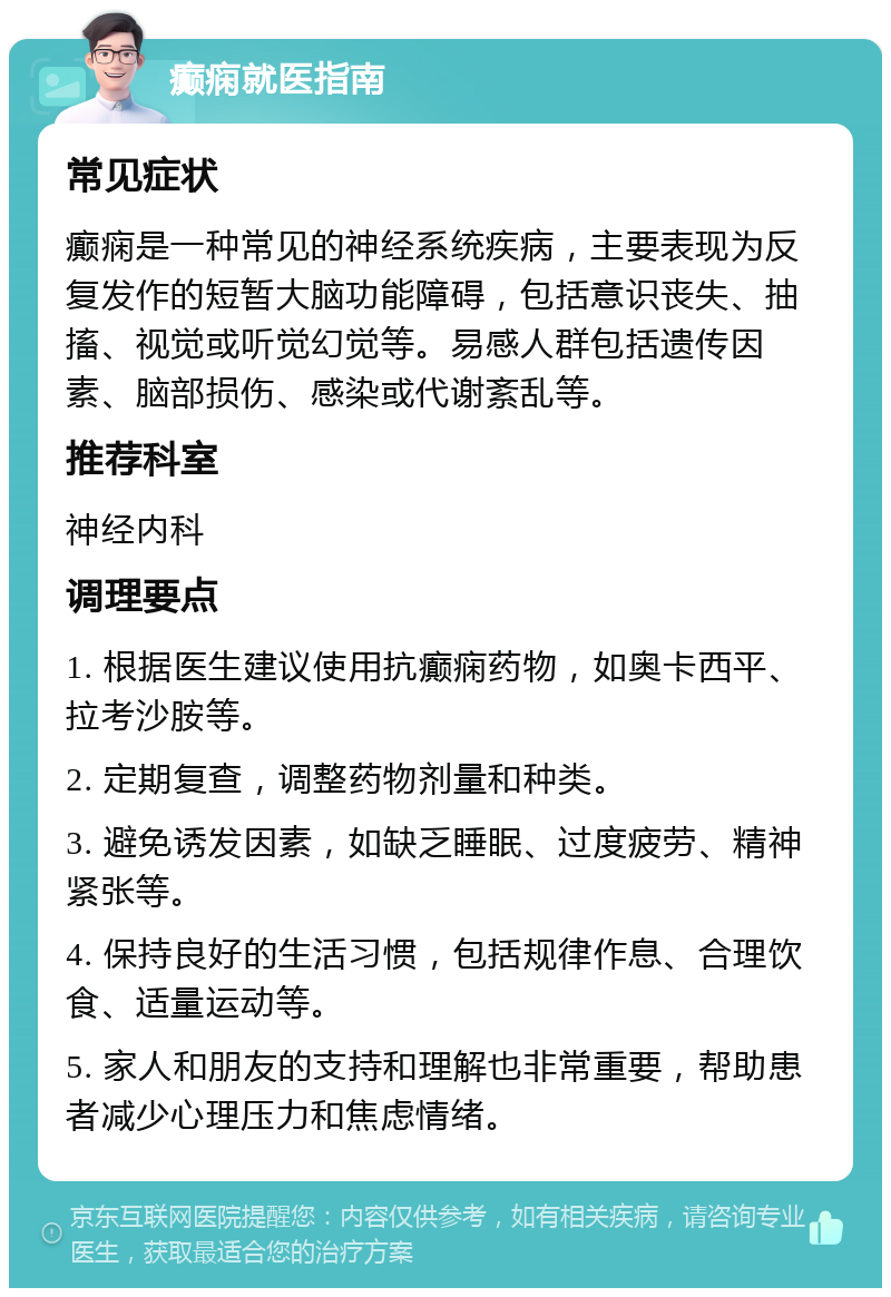 癫痫就医指南 常见症状 癫痫是一种常见的神经系统疾病，主要表现为反复发作的短暂大脑功能障碍，包括意识丧失、抽搐、视觉或听觉幻觉等。易感人群包括遗传因素、脑部损伤、感染或代谢紊乱等。 推荐科室 神经内科 调理要点 1. 根据医生建议使用抗癫痫药物，如奥卡西平、拉考沙胺等。 2. 定期复查，调整药物剂量和种类。 3. 避免诱发因素，如缺乏睡眠、过度疲劳、精神紧张等。 4. 保持良好的生活习惯，包括规律作息、合理饮食、适量运动等。 5. 家人和朋友的支持和理解也非常重要，帮助患者减少心理压力和焦虑情绪。