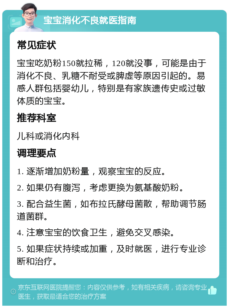 宝宝消化不良就医指南 常见症状 宝宝吃奶粉150就拉稀，120就没事，可能是由于消化不良、乳糖不耐受或脾虚等原因引起的。易感人群包括婴幼儿，特别是有家族遗传史或过敏体质的宝宝。 推荐科室 儿科或消化内科 调理要点 1. 逐渐增加奶粉量，观察宝宝的反应。 2. 如果仍有腹泻，考虑更换为氨基酸奶粉。 3. 配合益生菌，如布拉氏酵母菌散，帮助调节肠道菌群。 4. 注意宝宝的饮食卫生，避免交叉感染。 5. 如果症状持续或加重，及时就医，进行专业诊断和治疗。