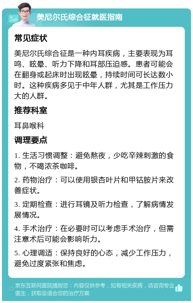 美尼尔氏综合征就医指南 常见症状 美尼尔氏综合征是一种内耳疾病，主要表现为耳鸣、眩晕、听力下降和耳部压迫感。患者可能会在翻身或起床时出现眩晕，持续时间可长达数小时。这种疾病多见于中年人群，尤其是工作压力大的人群。 推荐科室 耳鼻喉科 调理要点 1. 生活习惯调整：避免熬夜，少吃辛辣刺激的食物，不喝浓茶咖啡。 2. 药物治疗：可以使用银杏叶片和甲钴胺片来改善症状。 3. 定期检查：进行耳镜及听力检查，了解病情发展情况。 4. 手术治疗：在必要时可以考虑手术治疗，但需注意术后可能会影响听力。 5. 心理调适：保持良好的心态，减少工作压力，避免过度紧张和焦虑。