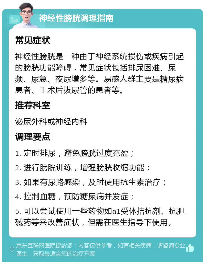 神经性膀胱调理指南 常见症状 神经性膀胱是一种由于神经系统损伤或疾病引起的膀胱功能障碍，常见症状包括排尿困难、尿频、尿急、夜尿增多等。易感人群主要是糖尿病患者、手术后拔尿管的患者等。 推荐科室 泌尿外科或神经内科 调理要点 1. 定时排尿，避免膀胱过度充盈； 2. 进行膀胱训练，增强膀胱收缩功能； 3. 如果有尿路感染，及时使用抗生素治疗； 4. 控制血糖，预防糖尿病并发症； 5. 可以尝试使用一些药物如α1受体拮抗剂、抗胆碱药等来改善症状，但需在医生指导下使用。