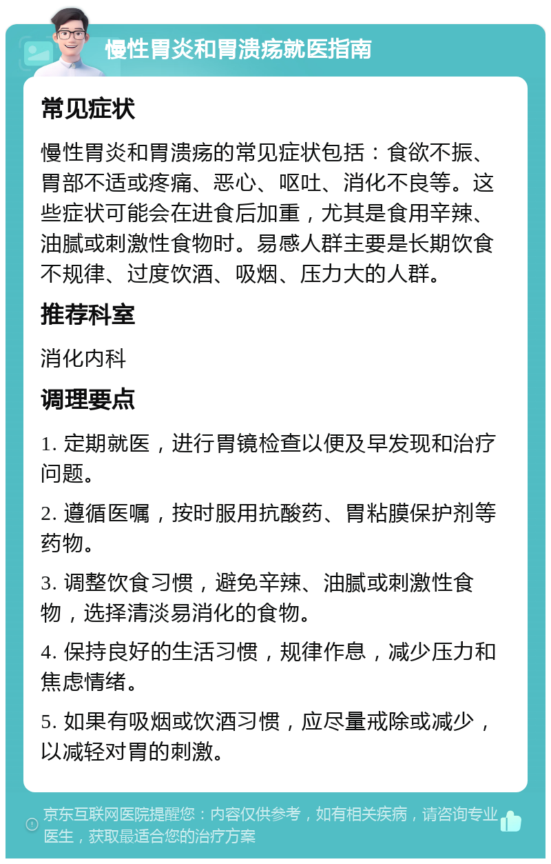 慢性胃炎和胃溃疡就医指南 常见症状 慢性胃炎和胃溃疡的常见症状包括：食欲不振、胃部不适或疼痛、恶心、呕吐、消化不良等。这些症状可能会在进食后加重，尤其是食用辛辣、油腻或刺激性食物时。易感人群主要是长期饮食不规律、过度饮酒、吸烟、压力大的人群。 推荐科室 消化内科 调理要点 1. 定期就医，进行胃镜检查以便及早发现和治疗问题。 2. 遵循医嘱，按时服用抗酸药、胃粘膜保护剂等药物。 3. 调整饮食习惯，避免辛辣、油腻或刺激性食物，选择清淡易消化的食物。 4. 保持良好的生活习惯，规律作息，减少压力和焦虑情绪。 5. 如果有吸烟或饮酒习惯，应尽量戒除或减少，以减轻对胃的刺激。