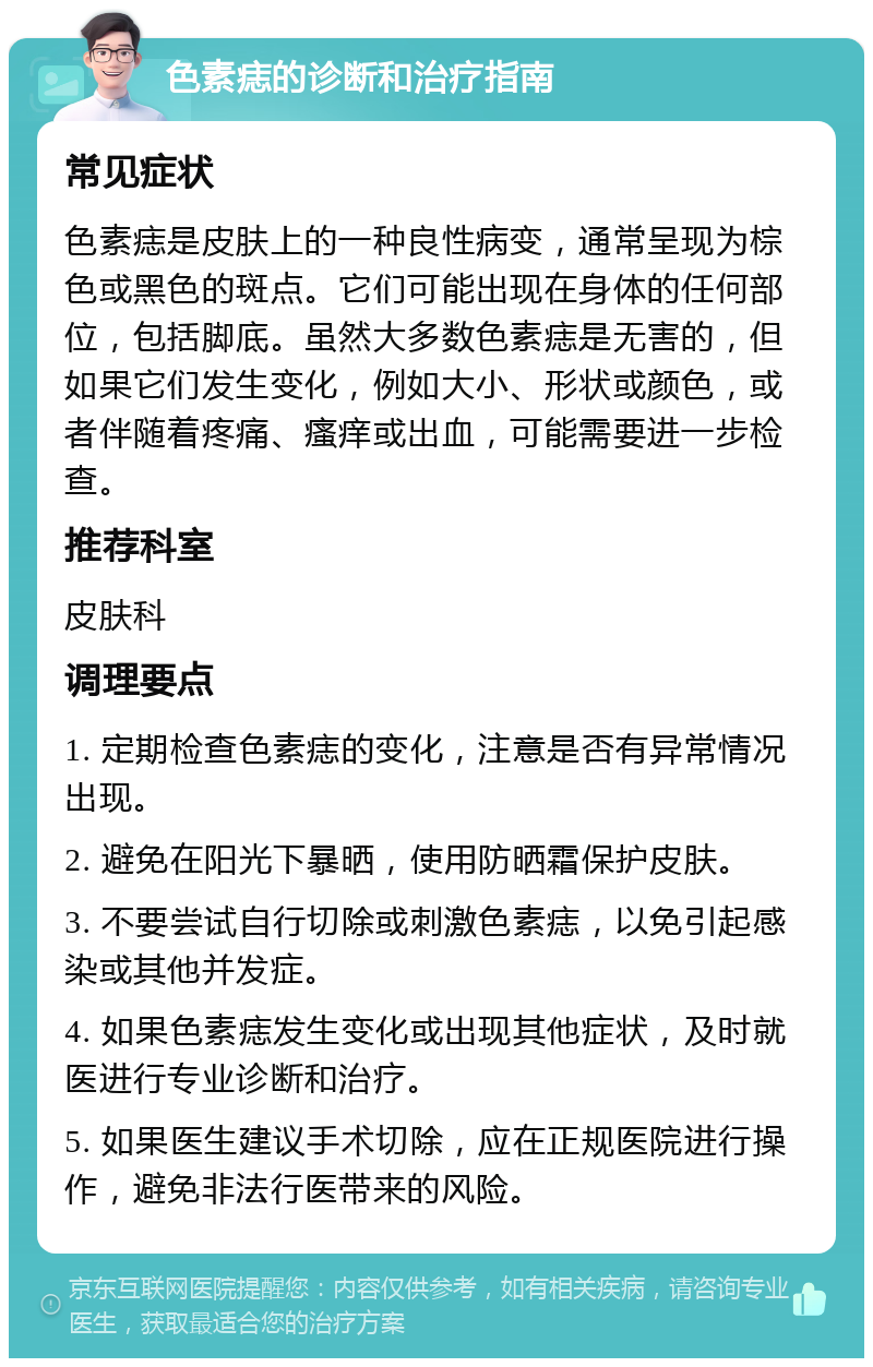 色素痣的诊断和治疗指南 常见症状 色素痣是皮肤上的一种良性病变，通常呈现为棕色或黑色的斑点。它们可能出现在身体的任何部位，包括脚底。虽然大多数色素痣是无害的，但如果它们发生变化，例如大小、形状或颜色，或者伴随着疼痛、瘙痒或出血，可能需要进一步检查。 推荐科室 皮肤科 调理要点 1. 定期检查色素痣的变化，注意是否有异常情况出现。 2. 避免在阳光下暴晒，使用防晒霜保护皮肤。 3. 不要尝试自行切除或刺激色素痣，以免引起感染或其他并发症。 4. 如果色素痣发生变化或出现其他症状，及时就医进行专业诊断和治疗。 5. 如果医生建议手术切除，应在正规医院进行操作，避免非法行医带来的风险。