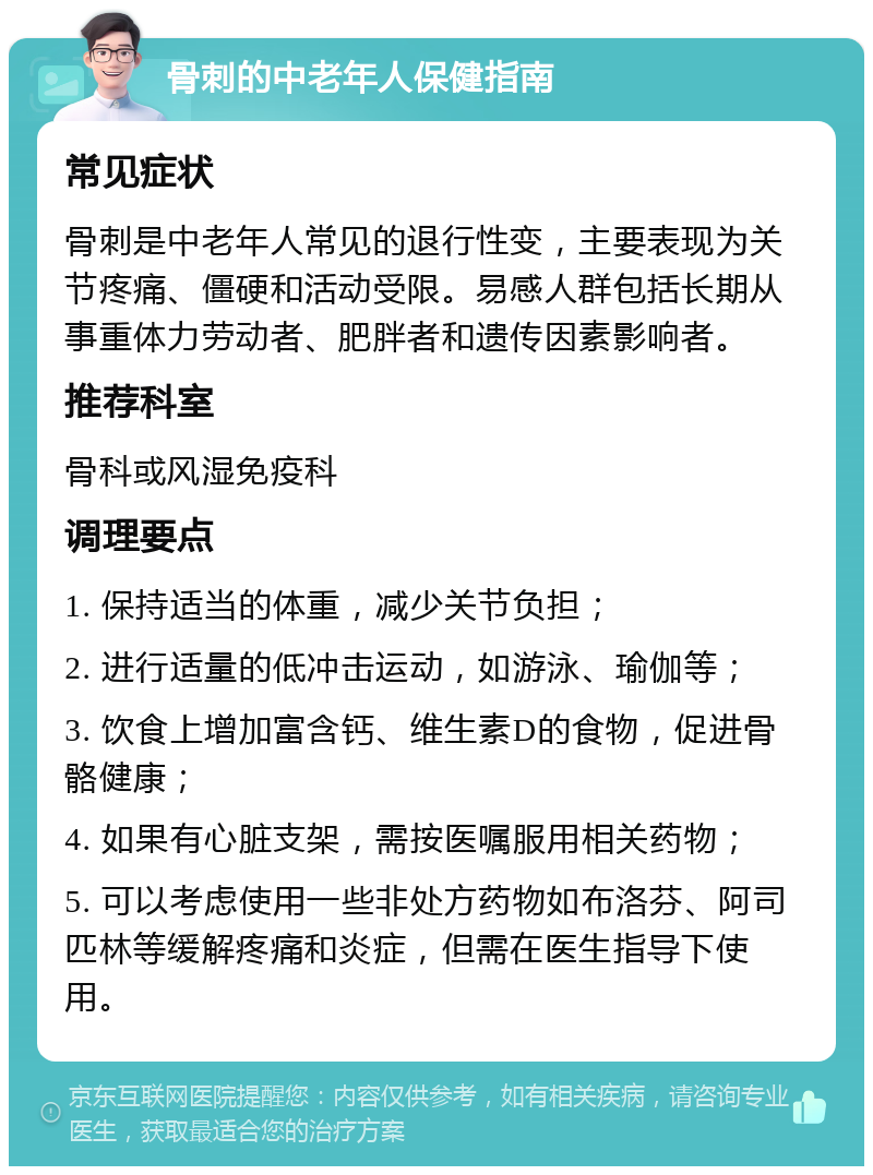 骨刺的中老年人保健指南 常见症状 骨刺是中老年人常见的退行性变，主要表现为关节疼痛、僵硬和活动受限。易感人群包括长期从事重体力劳动者、肥胖者和遗传因素影响者。 推荐科室 骨科或风湿免疫科 调理要点 1. 保持适当的体重，减少关节负担； 2. 进行适量的低冲击运动，如游泳、瑜伽等； 3. 饮食上增加富含钙、维生素D的食物，促进骨骼健康； 4. 如果有心脏支架，需按医嘱服用相关药物； 5. 可以考虑使用一些非处方药物如布洛芬、阿司匹林等缓解疼痛和炎症，但需在医生指导下使用。