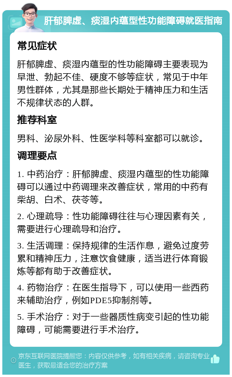 肝郁脾虚、痰湿内蕴型性功能障碍就医指南 常见症状 肝郁脾虚、痰湿内蕴型的性功能障碍主要表现为早泄、勃起不佳、硬度不够等症状，常见于中年男性群体，尤其是那些长期处于精神压力和生活不规律状态的人群。 推荐科室 男科、泌尿外科、性医学科等科室都可以就诊。 调理要点 1. 中药治疗：肝郁脾虚、痰湿内蕴型的性功能障碍可以通过中药调理来改善症状，常用的中药有柴胡、白术、茯苓等。 2. 心理疏导：性功能障碍往往与心理因素有关，需要进行心理疏导和治疗。 3. 生活调理：保持规律的生活作息，避免过度劳累和精神压力，注意饮食健康，适当进行体育锻炼等都有助于改善症状。 4. 药物治疗：在医生指导下，可以使用一些西药来辅助治疗，例如PDE5抑制剂等。 5. 手术治疗：对于一些器质性病变引起的性功能障碍，可能需要进行手术治疗。