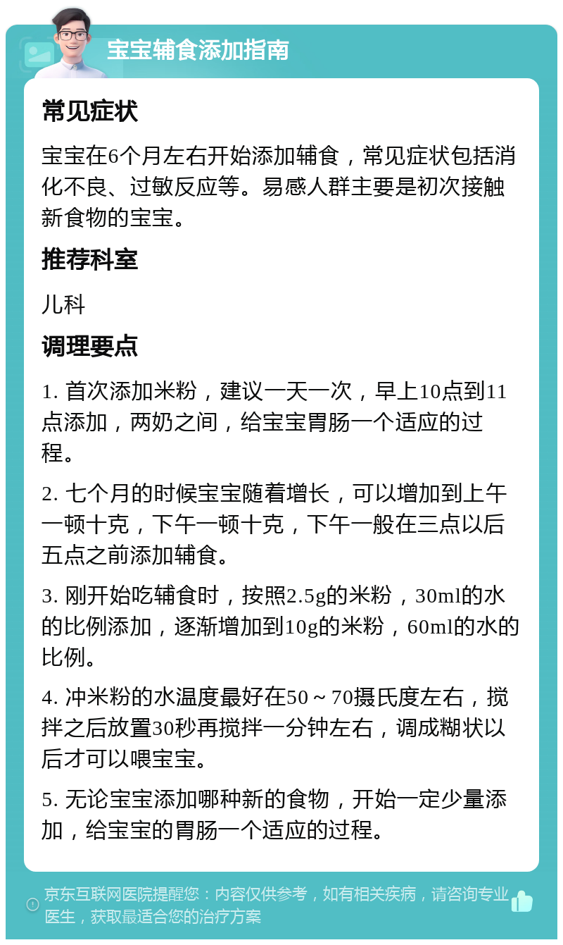 宝宝辅食添加指南 常见症状 宝宝在6个月左右开始添加辅食，常见症状包括消化不良、过敏反应等。易感人群主要是初次接触新食物的宝宝。 推荐科室 儿科 调理要点 1. 首次添加米粉，建议一天一次，早上10点到11点添加，两奶之间，给宝宝胃肠一个适应的过程。 2. 七个月的时候宝宝随着增长，可以增加到上午一顿十克，下午一顿十克，下午一般在三点以后五点之前添加辅食。 3. 刚开始吃辅食时，按照2.5g的米粉，30ml的水的比例添加，逐渐增加到10g的米粉，60ml的水的比例。 4. 冲米粉的水温度最好在50～70摄氏度左右，搅拌之后放置30秒再搅拌一分钟左右，调成糊状以后才可以喂宝宝。 5. 无论宝宝添加哪种新的食物，开始一定少量添加，给宝宝的胃肠一个适应的过程。