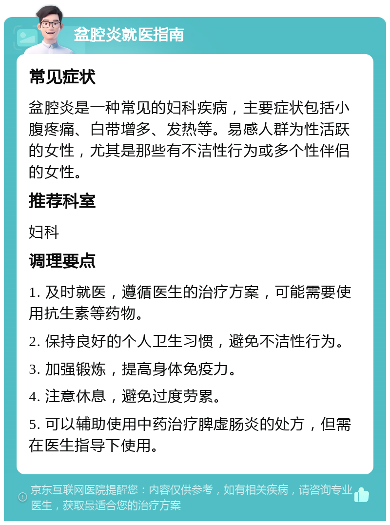 盆腔炎就医指南 常见症状 盆腔炎是一种常见的妇科疾病，主要症状包括小腹疼痛、白带增多、发热等。易感人群为性活跃的女性，尤其是那些有不洁性行为或多个性伴侣的女性。 推荐科室 妇科 调理要点 1. 及时就医，遵循医生的治疗方案，可能需要使用抗生素等药物。 2. 保持良好的个人卫生习惯，避免不洁性行为。 3. 加强锻炼，提高身体免疫力。 4. 注意休息，避免过度劳累。 5. 可以辅助使用中药治疗脾虚肠炎的处方，但需在医生指导下使用。