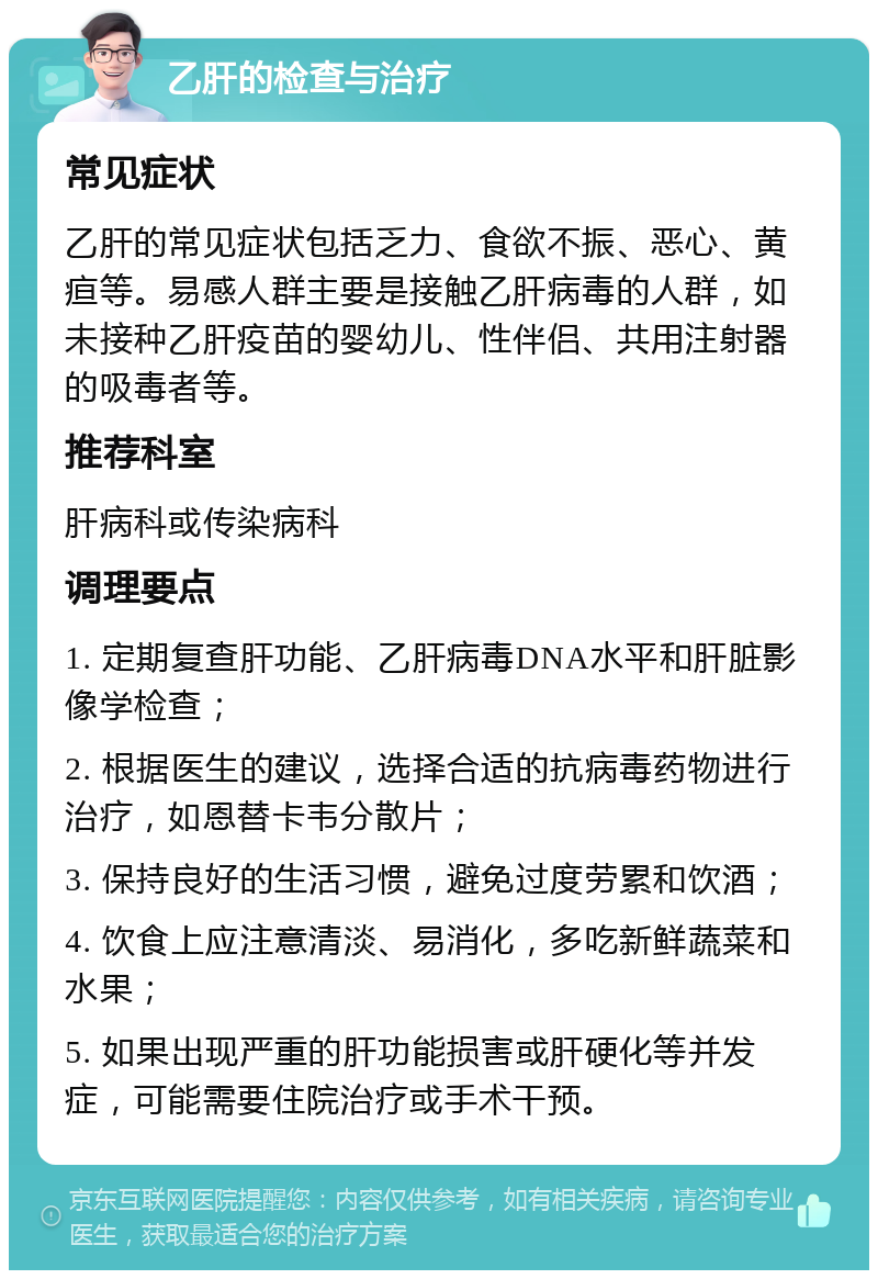 乙肝的检查与治疗 常见症状 乙肝的常见症状包括乏力、食欲不振、恶心、黄疸等。易感人群主要是接触乙肝病毒的人群，如未接种乙肝疫苗的婴幼儿、性伴侣、共用注射器的吸毒者等。 推荐科室 肝病科或传染病科 调理要点 1. 定期复查肝功能、乙肝病毒DNA水平和肝脏影像学检查； 2. 根据医生的建议，选择合适的抗病毒药物进行治疗，如恩替卡韦分散片； 3. 保持良好的生活习惯，避免过度劳累和饮酒； 4. 饮食上应注意清淡、易消化，多吃新鲜蔬菜和水果； 5. 如果出现严重的肝功能损害或肝硬化等并发症，可能需要住院治疗或手术干预。