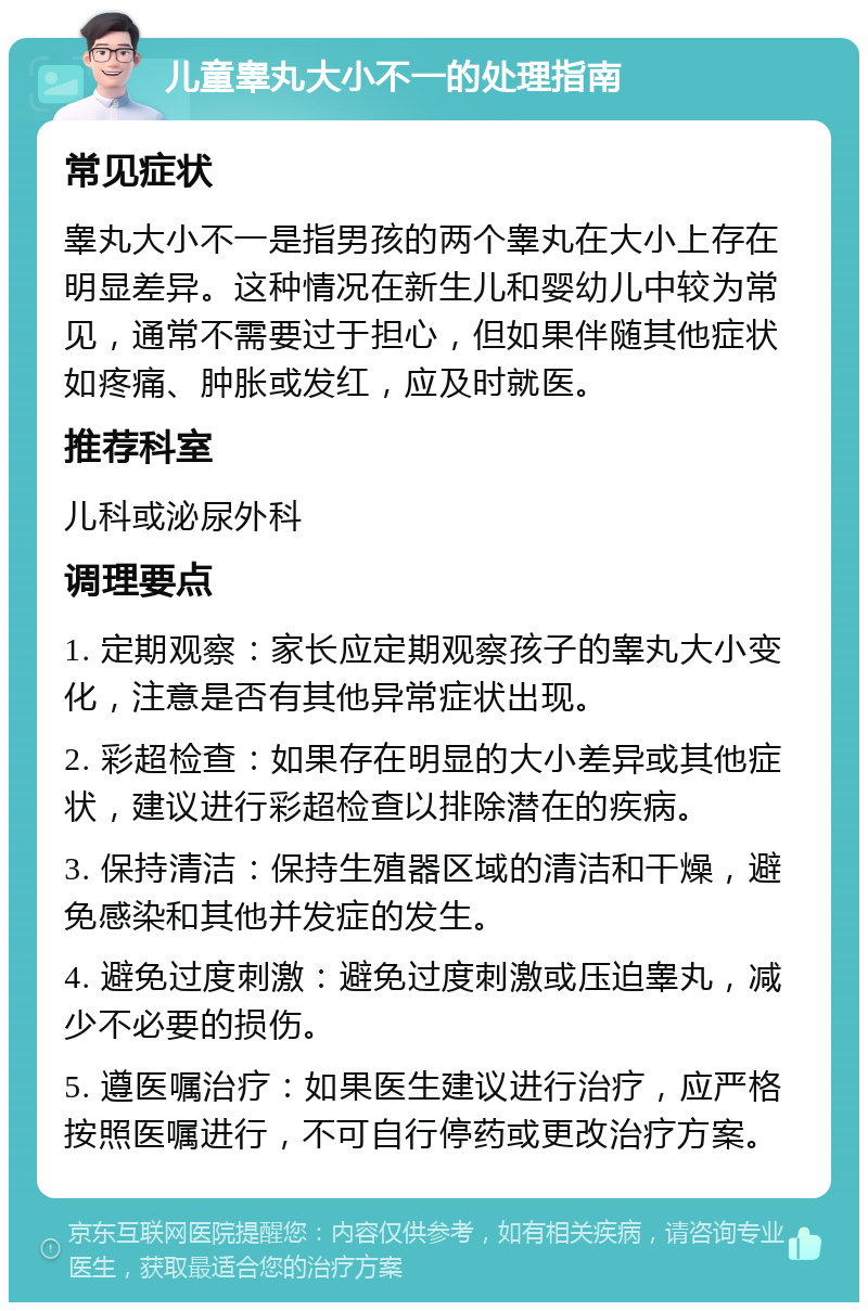 儿童睾丸大小不一的处理指南 常见症状 睾丸大小不一是指男孩的两个睾丸在大小上存在明显差异。这种情况在新生儿和婴幼儿中较为常见，通常不需要过于担心，但如果伴随其他症状如疼痛、肿胀或发红，应及时就医。 推荐科室 儿科或泌尿外科 调理要点 1. 定期观察：家长应定期观察孩子的睾丸大小变化，注意是否有其他异常症状出现。 2. 彩超检查：如果存在明显的大小差异或其他症状，建议进行彩超检查以排除潜在的疾病。 3. 保持清洁：保持生殖器区域的清洁和干燥，避免感染和其他并发症的发生。 4. 避免过度刺激：避免过度刺激或压迫睾丸，减少不必要的损伤。 5. 遵医嘱治疗：如果医生建议进行治疗，应严格按照医嘱进行，不可自行停药或更改治疗方案。