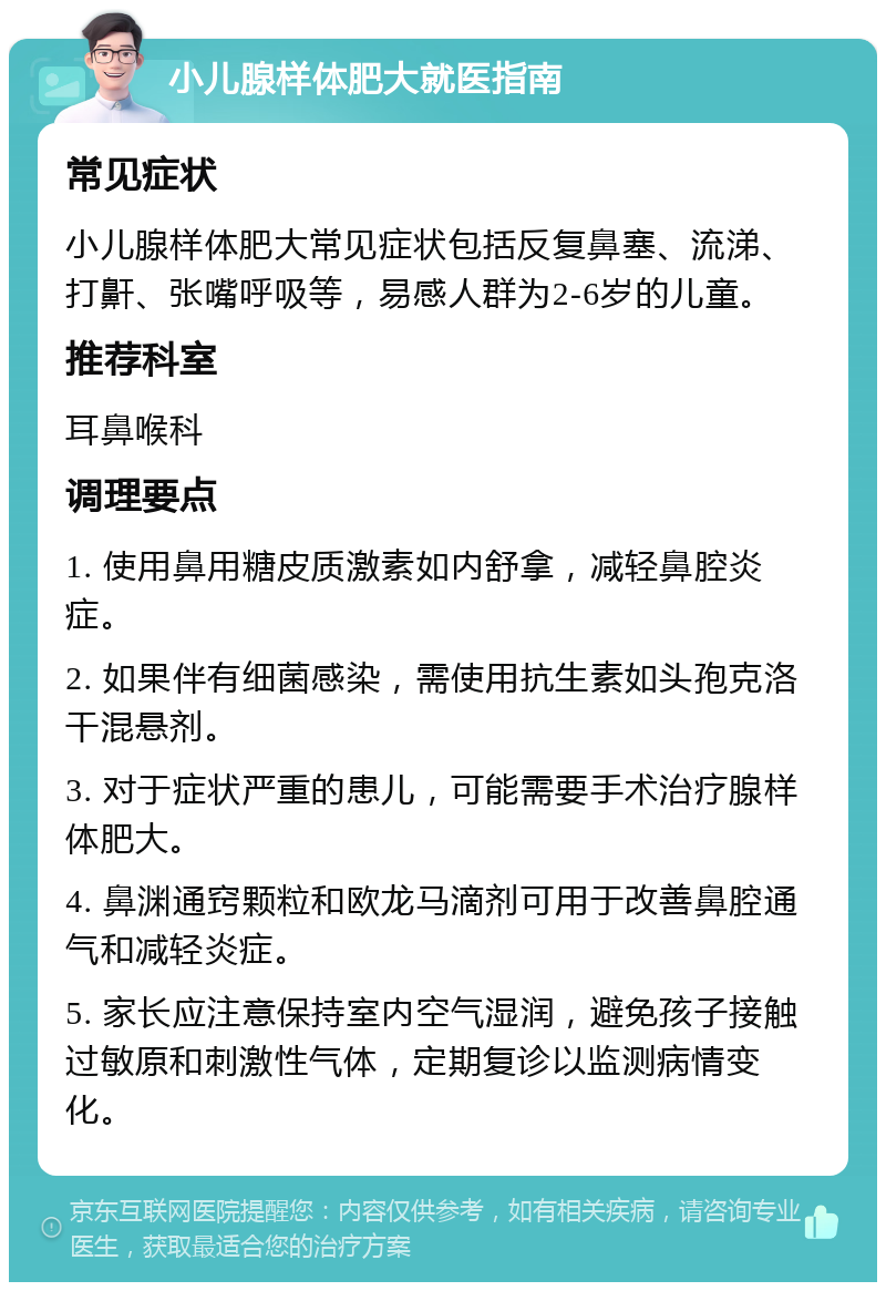 小儿腺样体肥大就医指南 常见症状 小儿腺样体肥大常见症状包括反复鼻塞、流涕、打鼾、张嘴呼吸等，易感人群为2-6岁的儿童。 推荐科室 耳鼻喉科 调理要点 1. 使用鼻用糖皮质激素如内舒拿，减轻鼻腔炎症。 2. 如果伴有细菌感染，需使用抗生素如头孢克洛干混悬剂。 3. 对于症状严重的患儿，可能需要手术治疗腺样体肥大。 4. 鼻渊通窍颗粒和欧龙马滴剂可用于改善鼻腔通气和减轻炎症。 5. 家长应注意保持室内空气湿润，避免孩子接触过敏原和刺激性气体，定期复诊以监测病情变化。