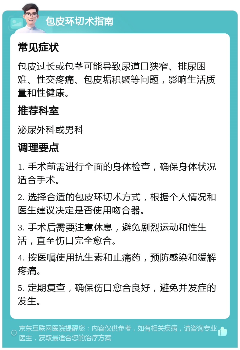 包皮环切术指南 常见症状 包皮过长或包茎可能导致尿道口狭窄、排尿困难、性交疼痛、包皮垢积聚等问题，影响生活质量和性健康。 推荐科室 泌尿外科或男科 调理要点 1. 手术前需进行全面的身体检查，确保身体状况适合手术。 2. 选择合适的包皮环切术方式，根据个人情况和医生建议决定是否使用吻合器。 3. 手术后需要注意休息，避免剧烈运动和性生活，直至伤口完全愈合。 4. 按医嘱使用抗生素和止痛药，预防感染和缓解疼痛。 5. 定期复查，确保伤口愈合良好，避免并发症的发生。