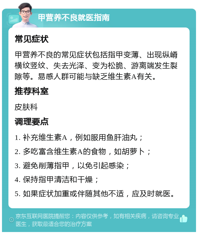 甲营养不良就医指南 常见症状 甲营养不良的常见症状包括指甲变薄、出现纵嵴横纹竖纹、失去光泽、变为松脆、游离端发生裂隙等。易感人群可能与缺乏维生素A有关。 推荐科室 皮肤科 调理要点 1. 补充维生素A，例如服用鱼肝油丸； 2. 多吃富含维生素A的食物，如胡萝卜； 3. 避免削薄指甲，以免引起感染； 4. 保持指甲清洁和干燥； 5. 如果症状加重或伴随其他不适，应及时就医。