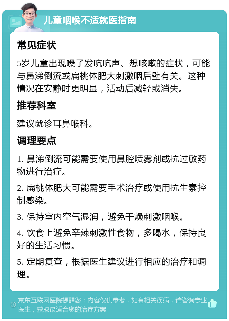 儿童咽喉不适就医指南 常见症状 5岁儿童出现嗓子发吭吭声、想咳嗽的症状，可能与鼻涕倒流或扁桃体肥大刺激咽后壁有关。这种情况在安静时更明显，活动后减轻或消失。 推荐科室 建议就诊耳鼻喉科。 调理要点 1. 鼻涕倒流可能需要使用鼻腔喷雾剂或抗过敏药物进行治疗。 2. 扁桃体肥大可能需要手术治疗或使用抗生素控制感染。 3. 保持室内空气湿润，避免干燥刺激咽喉。 4. 饮食上避免辛辣刺激性食物，多喝水，保持良好的生活习惯。 5. 定期复查，根据医生建议进行相应的治疗和调理。