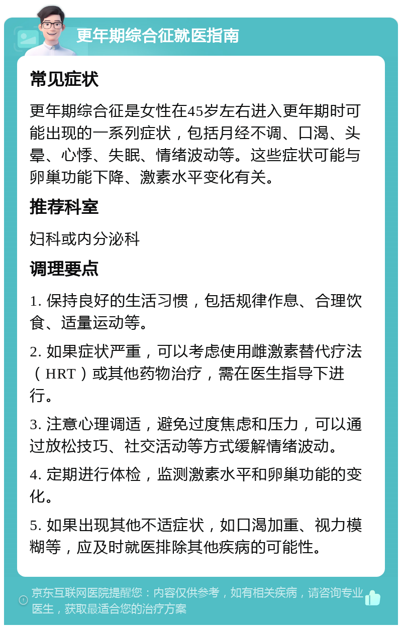 更年期综合征就医指南 常见症状 更年期综合征是女性在45岁左右进入更年期时可能出现的一系列症状，包括月经不调、口渴、头晕、心悸、失眠、情绪波动等。这些症状可能与卵巢功能下降、激素水平变化有关。 推荐科室 妇科或内分泌科 调理要点 1. 保持良好的生活习惯，包括规律作息、合理饮食、适量运动等。 2. 如果症状严重，可以考虑使用雌激素替代疗法（HRT）或其他药物治疗，需在医生指导下进行。 3. 注意心理调适，避免过度焦虑和压力，可以通过放松技巧、社交活动等方式缓解情绪波动。 4. 定期进行体检，监测激素水平和卵巢功能的变化。 5. 如果出现其他不适症状，如口渴加重、视力模糊等，应及时就医排除其他疾病的可能性。