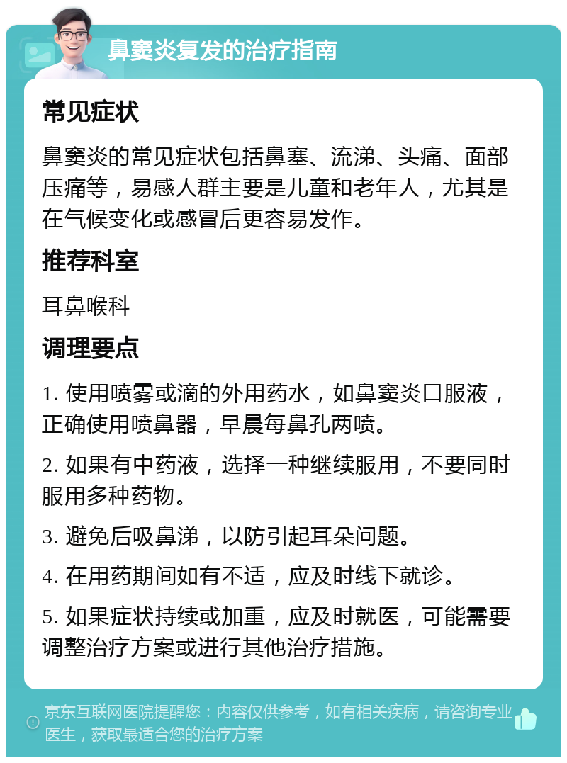 鼻窦炎复发的治疗指南 常见症状 鼻窦炎的常见症状包括鼻塞、流涕、头痛、面部压痛等，易感人群主要是儿童和老年人，尤其是在气候变化或感冒后更容易发作。 推荐科室 耳鼻喉科 调理要点 1. 使用喷雾或滴的外用药水，如鼻窦炎口服液，正确使用喷鼻器，早晨每鼻孔两喷。 2. 如果有中药液，选择一种继续服用，不要同时服用多种药物。 3. 避免后吸鼻涕，以防引起耳朵问题。 4. 在用药期间如有不适，应及时线下就诊。 5. 如果症状持续或加重，应及时就医，可能需要调整治疗方案或进行其他治疗措施。