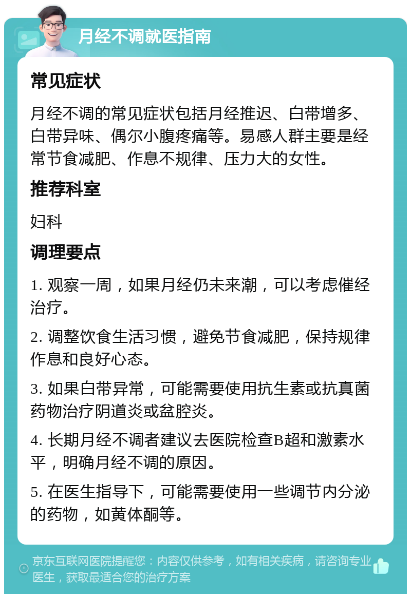 月经不调就医指南 常见症状 月经不调的常见症状包括月经推迟、白带增多、白带异味、偶尔小腹疼痛等。易感人群主要是经常节食减肥、作息不规律、压力大的女性。 推荐科室 妇科 调理要点 1. 观察一周，如果月经仍未来潮，可以考虑催经治疗。 2. 调整饮食生活习惯，避免节食减肥，保持规律作息和良好心态。 3. 如果白带异常，可能需要使用抗生素或抗真菌药物治疗阴道炎或盆腔炎。 4. 长期月经不调者建议去医院检查B超和激素水平，明确月经不调的原因。 5. 在医生指导下，可能需要使用一些调节内分泌的药物，如黄体酮等。