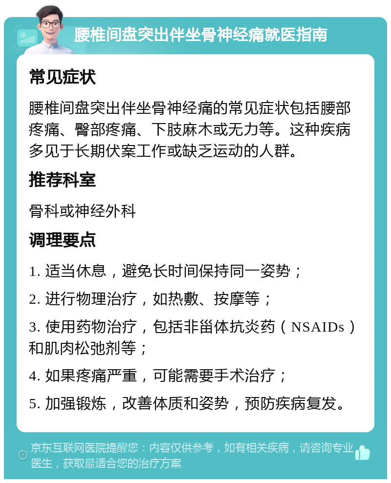 腰椎间盘突出伴坐骨神经痛就医指南 常见症状 腰椎间盘突出伴坐骨神经痛的常见症状包括腰部疼痛、臀部疼痛、下肢麻木或无力等。这种疾病多见于长期伏案工作或缺乏运动的人群。 推荐科室 骨科或神经外科 调理要点 1. 适当休息，避免长时间保持同一姿势； 2. 进行物理治疗，如热敷、按摩等； 3. 使用药物治疗，包括非甾体抗炎药（NSAIDs）和肌肉松弛剂等； 4. 如果疼痛严重，可能需要手术治疗； 5. 加强锻炼，改善体质和姿势，预防疾病复发。