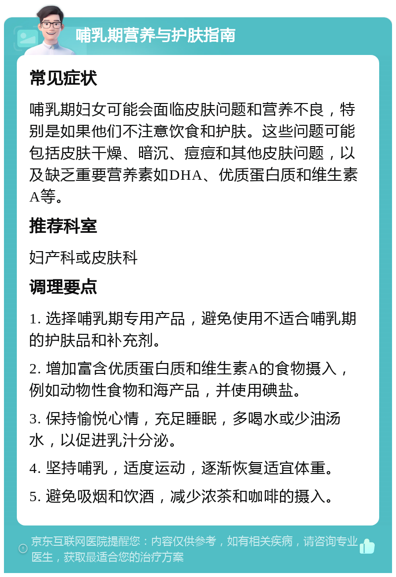 哺乳期营养与护肤指南 常见症状 哺乳期妇女可能会面临皮肤问题和营养不良，特别是如果他们不注意饮食和护肤。这些问题可能包括皮肤干燥、暗沉、痘痘和其他皮肤问题，以及缺乏重要营养素如DHA、优质蛋白质和维生素A等。 推荐科室 妇产科或皮肤科 调理要点 1. 选择哺乳期专用产品，避免使用不适合哺乳期的护肤品和补充剂。 2. 增加富含优质蛋白质和维生素A的食物摄入，例如动物性食物和海产品，并使用碘盐。 3. 保持愉悦心情，充足睡眠，多喝水或少油汤水，以促进乳汁分泌。 4. 坚持哺乳，适度运动，逐渐恢复适宜体重。 5. 避免吸烟和饮酒，减少浓茶和咖啡的摄入。