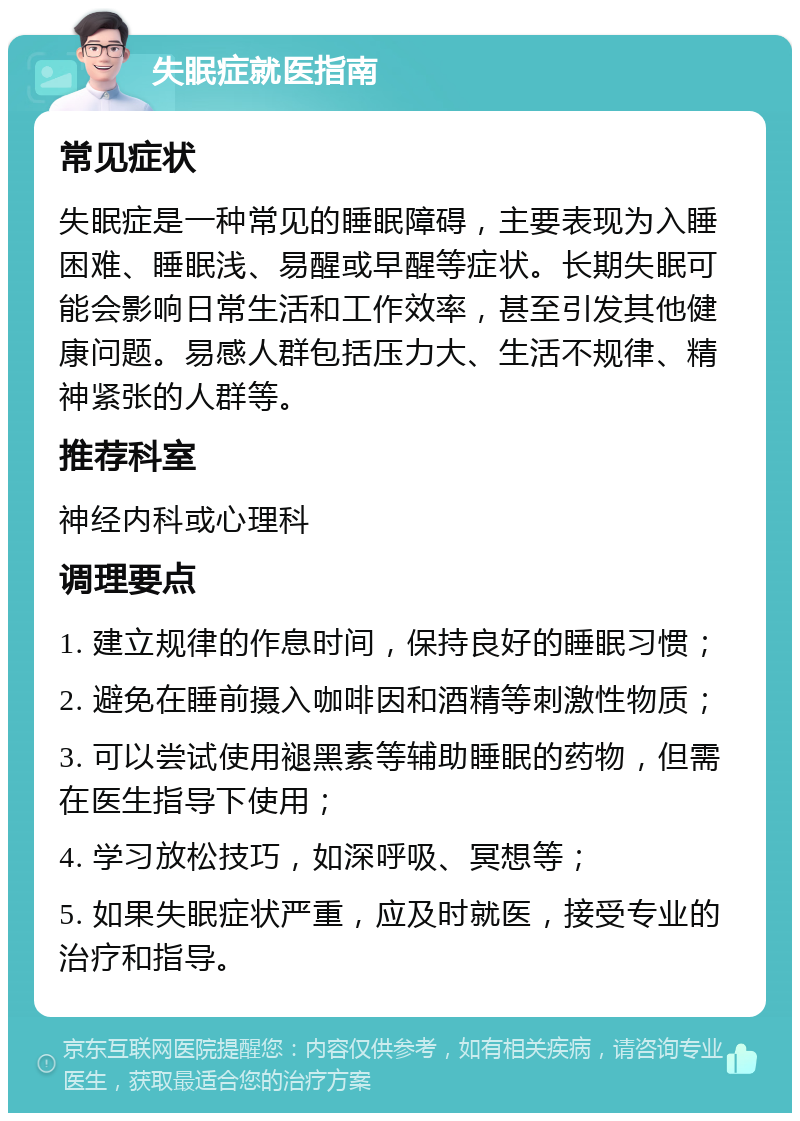 失眠症就医指南 常见症状 失眠症是一种常见的睡眠障碍，主要表现为入睡困难、睡眠浅、易醒或早醒等症状。长期失眠可能会影响日常生活和工作效率，甚至引发其他健康问题。易感人群包括压力大、生活不规律、精神紧张的人群等。 推荐科室 神经内科或心理科 调理要点 1. 建立规律的作息时间，保持良好的睡眠习惯； 2. 避免在睡前摄入咖啡因和酒精等刺激性物质； 3. 可以尝试使用褪黑素等辅助睡眠的药物，但需在医生指导下使用； 4. 学习放松技巧，如深呼吸、冥想等； 5. 如果失眠症状严重，应及时就医，接受专业的治疗和指导。