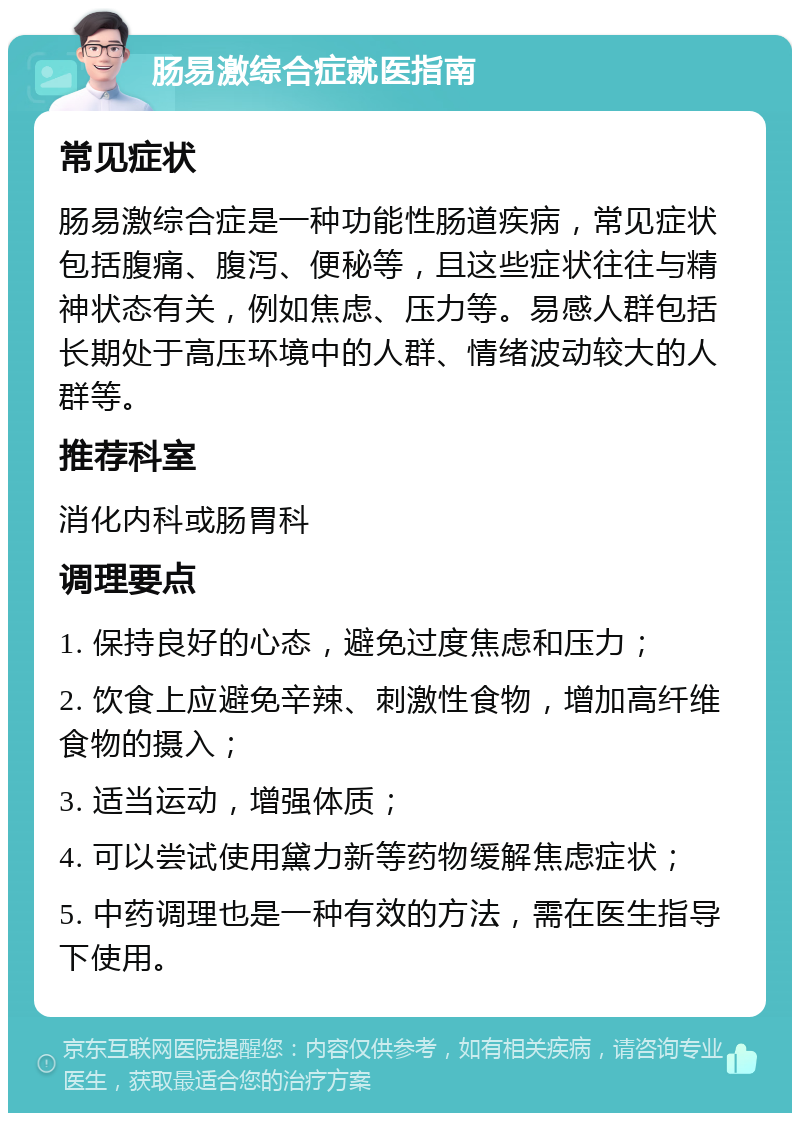 肠易激综合症就医指南 常见症状 肠易激综合症是一种功能性肠道疾病，常见症状包括腹痛、腹泻、便秘等，且这些症状往往与精神状态有关，例如焦虑、压力等。易感人群包括长期处于高压环境中的人群、情绪波动较大的人群等。 推荐科室 消化内科或肠胃科 调理要点 1. 保持良好的心态，避免过度焦虑和压力； 2. 饮食上应避免辛辣、刺激性食物，增加高纤维食物的摄入； 3. 适当运动，增强体质； 4. 可以尝试使用黛力新等药物缓解焦虑症状； 5. 中药调理也是一种有效的方法，需在医生指导下使用。