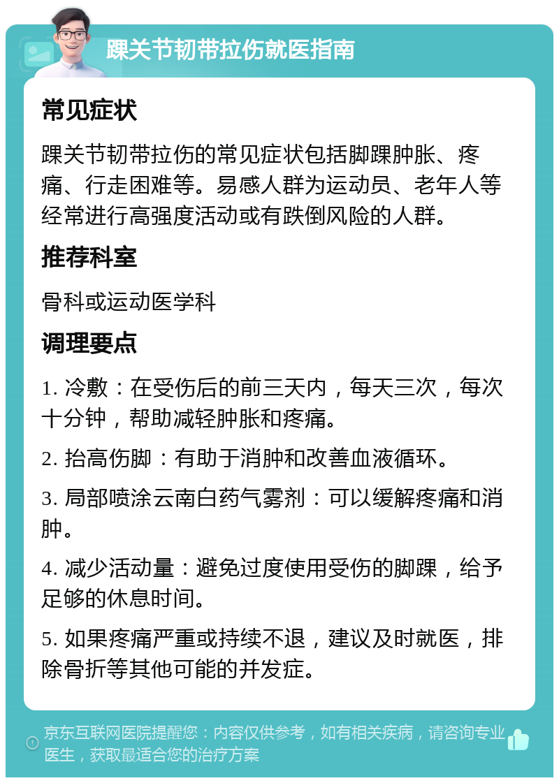 踝关节韧带拉伤就医指南 常见症状 踝关节韧带拉伤的常见症状包括脚踝肿胀、疼痛、行走困难等。易感人群为运动员、老年人等经常进行高强度活动或有跌倒风险的人群。 推荐科室 骨科或运动医学科 调理要点 1. 冷敷：在受伤后的前三天内，每天三次，每次十分钟，帮助减轻肿胀和疼痛。 2. 抬高伤脚：有助于消肿和改善血液循环。 3. 局部喷涂云南白药气雾剂：可以缓解疼痛和消肿。 4. 减少活动量：避免过度使用受伤的脚踝，给予足够的休息时间。 5. 如果疼痛严重或持续不退，建议及时就医，排除骨折等其他可能的并发症。