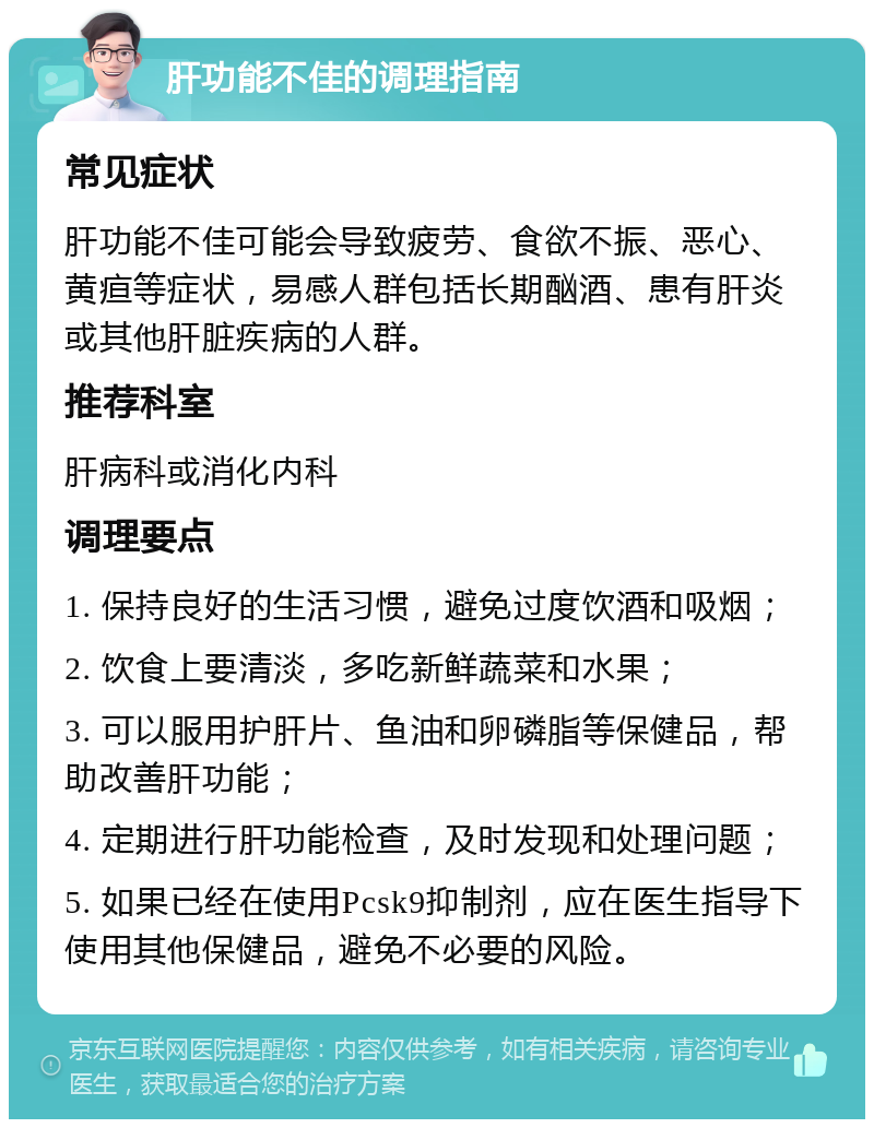 肝功能不佳的调理指南 常见症状 肝功能不佳可能会导致疲劳、食欲不振、恶心、黄疸等症状，易感人群包括长期酗酒、患有肝炎或其他肝脏疾病的人群。 推荐科室 肝病科或消化内科 调理要点 1. 保持良好的生活习惯，避免过度饮酒和吸烟； 2. 饮食上要清淡，多吃新鲜蔬菜和水果； 3. 可以服用护肝片、鱼油和卵磷脂等保健品，帮助改善肝功能； 4. 定期进行肝功能检查，及时发现和处理问题； 5. 如果已经在使用Pcsk9抑制剂，应在医生指导下使用其他保健品，避免不必要的风险。