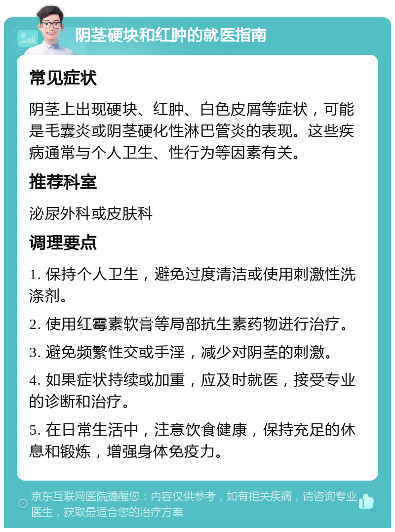 阴茎硬块和红肿的就医指南 常见症状 阴茎上出现硬块、红肿、白色皮屑等症状，可能是毛囊炎或阴茎硬化性淋巴管炎的表现。这些疾病通常与个人卫生、性行为等因素有关。 推荐科室 泌尿外科或皮肤科 调理要点 1. 保持个人卫生，避免过度清洁或使用刺激性洗涤剂。 2. 使用红霉素软膏等局部抗生素药物进行治疗。 3. 避免频繁性交或手淫，减少对阴茎的刺激。 4. 如果症状持续或加重，应及时就医，接受专业的诊断和治疗。 5. 在日常生活中，注意饮食健康，保持充足的休息和锻炼，增强身体免疫力。