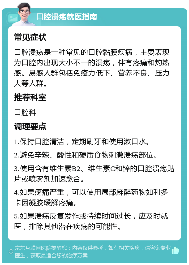 口腔溃疡就医指南 常见症状 口腔溃疡是一种常见的口腔黏膜疾病，主要表现为口腔内出现大小不一的溃疡，伴有疼痛和灼热感。易感人群包括免疫力低下、营养不良、压力大等人群。 推荐科室 口腔科 调理要点 1.保持口腔清洁，定期刷牙和使用漱口水。 2.避免辛辣、酸性和硬质食物刺激溃疡部位。 3.使用含有维生素B2、维生素C和锌的口腔溃疡贴片或喷雾剂加速愈合。 4.如果疼痛严重，可以使用局部麻醉药物如利多卡因凝胶缓解疼痛。 5.如果溃疡反复发作或持续时间过长，应及时就医，排除其他潜在疾病的可能性。