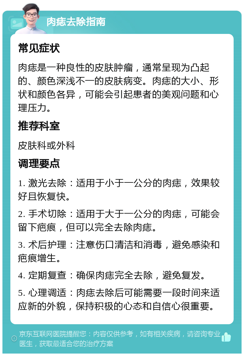 肉痣去除指南 常见症状 肉痣是一种良性的皮肤肿瘤，通常呈现为凸起的、颜色深浅不一的皮肤病变。肉痣的大小、形状和颜色各异，可能会引起患者的美观问题和心理压力。 推荐科室 皮肤科或外科 调理要点 1. 激光去除：适用于小于一公分的肉痣，效果较好且恢复快。 2. 手术切除：适用于大于一公分的肉痣，可能会留下疤痕，但可以完全去除肉痣。 3. 术后护理：注意伤口清洁和消毒，避免感染和疤痕增生。 4. 定期复查：确保肉痣完全去除，避免复发。 5. 心理调适：肉痣去除后可能需要一段时间来适应新的外貌，保持积极的心态和自信心很重要。