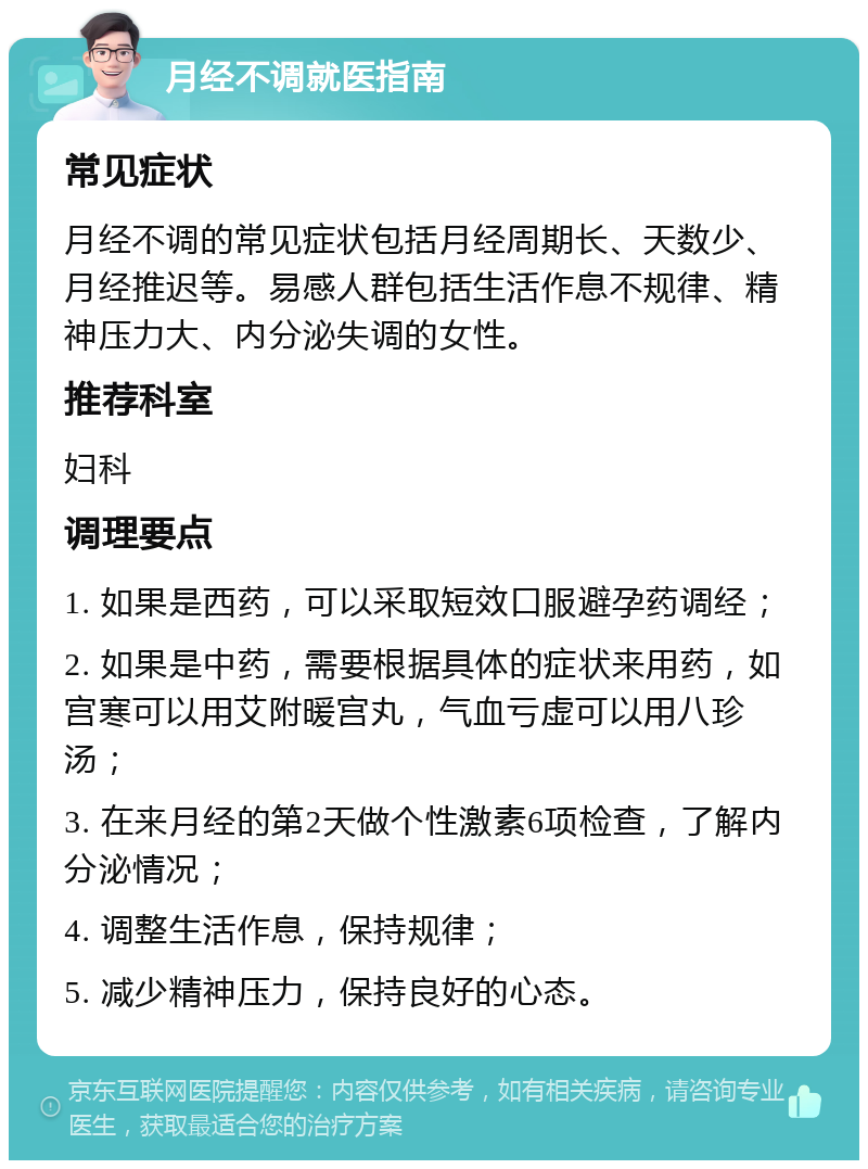 月经不调就医指南 常见症状 月经不调的常见症状包括月经周期长、天数少、月经推迟等。易感人群包括生活作息不规律、精神压力大、内分泌失调的女性。 推荐科室 妇科 调理要点 1. 如果是西药，可以采取短效口服避孕药调经； 2. 如果是中药，需要根据具体的症状来用药，如宫寒可以用艾附暖宫丸，气血亏虚可以用八珍汤； 3. 在来月经的第2天做个性激素6项检查，了解内分泌情况； 4. 调整生活作息，保持规律； 5. 减少精神压力，保持良好的心态。