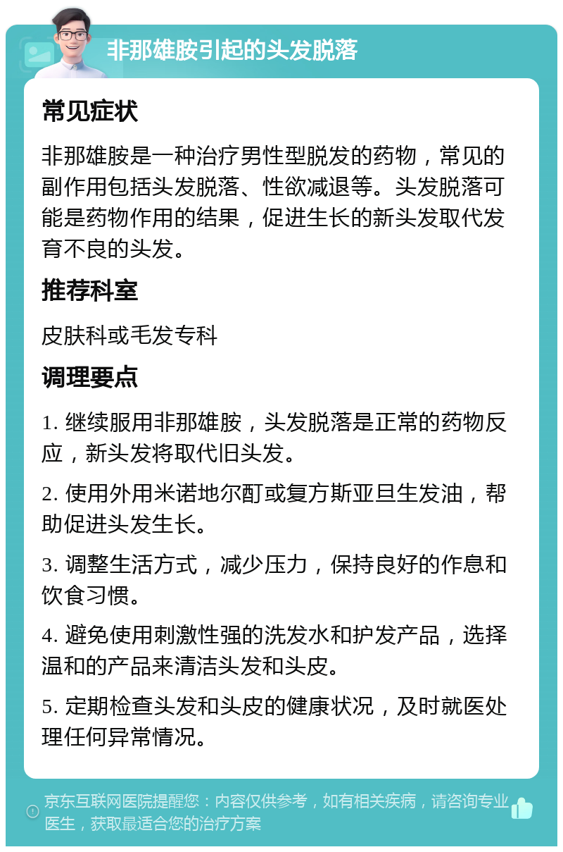 非那雄胺引起的头发脱落 常见症状 非那雄胺是一种治疗男性型脱发的药物，常见的副作用包括头发脱落、性欲减退等。头发脱落可能是药物作用的结果，促进生长的新头发取代发育不良的头发。 推荐科室 皮肤科或毛发专科 调理要点 1. 继续服用非那雄胺，头发脱落是正常的药物反应，新头发将取代旧头发。 2. 使用外用米诺地尔酊或复方斯亚旦生发油，帮助促进头发生长。 3. 调整生活方式，减少压力，保持良好的作息和饮食习惯。 4. 避免使用刺激性强的洗发水和护发产品，选择温和的产品来清洁头发和头皮。 5. 定期检查头发和头皮的健康状况，及时就医处理任何异常情况。