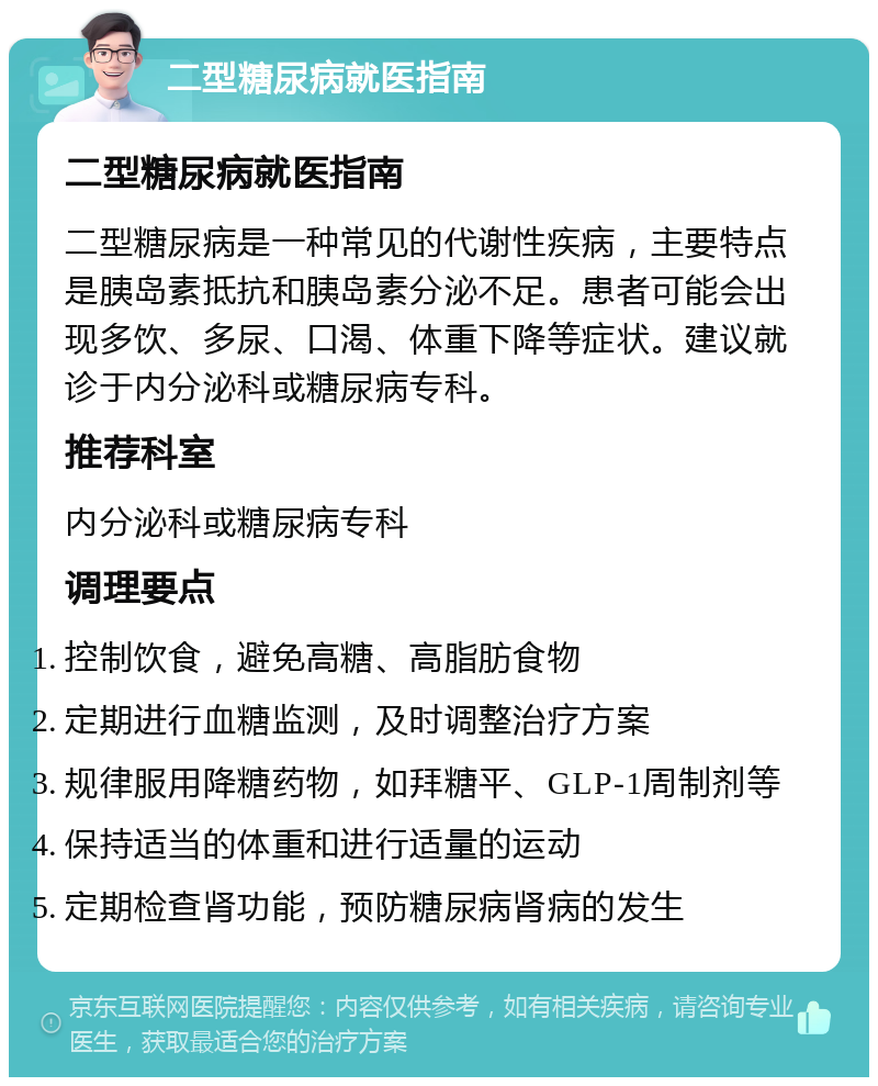 二型糖尿病就医指南 二型糖尿病就医指南 二型糖尿病是一种常见的代谢性疾病，主要特点是胰岛素抵抗和胰岛素分泌不足。患者可能会出现多饮、多尿、口渴、体重下降等症状。建议就诊于内分泌科或糖尿病专科。 推荐科室 内分泌科或糖尿病专科 调理要点 控制饮食，避免高糖、高脂肪食物 定期进行血糖监测，及时调整治疗方案 规律服用降糖药物，如拜糖平、GLP-1周制剂等 保持适当的体重和进行适量的运动 定期检查肾功能，预防糖尿病肾病的发生