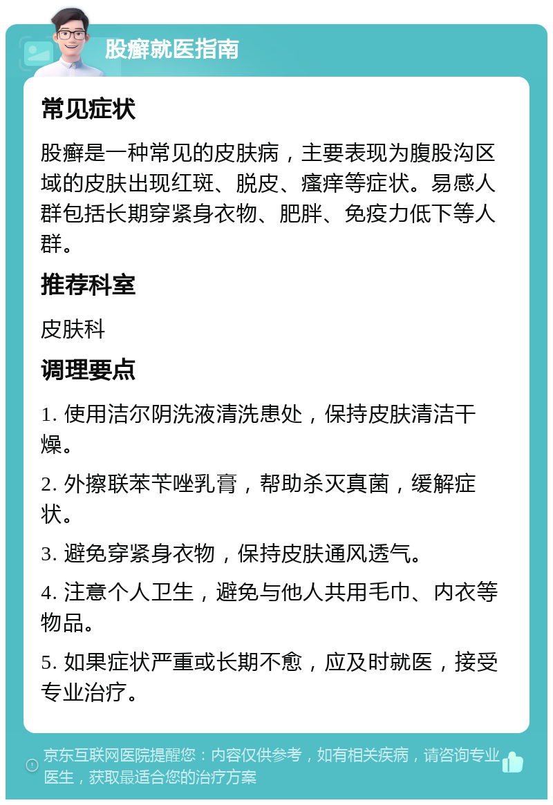 股癣就医指南 常见症状 股癣是一种常见的皮肤病，主要表现为腹股沟区域的皮肤出现红斑、脱皮、瘙痒等症状。易感人群包括长期穿紧身衣物、肥胖、免疫力低下等人群。 推荐科室 皮肤科 调理要点 1. 使用洁尔阴洗液清洗患处，保持皮肤清洁干燥。 2. 外擦联苯苄唑乳膏，帮助杀灭真菌，缓解症状。 3. 避免穿紧身衣物，保持皮肤通风透气。 4. 注意个人卫生，避免与他人共用毛巾、内衣等物品。 5. 如果症状严重或长期不愈，应及时就医，接受专业治疗。