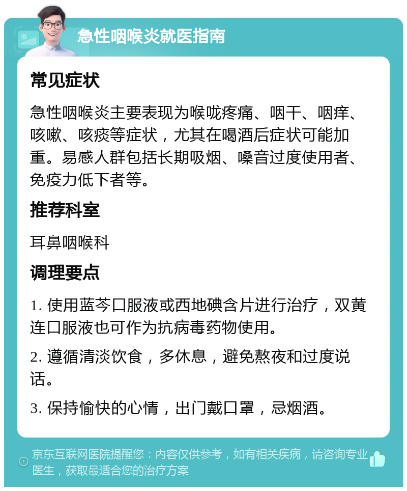 急性咽喉炎就医指南 常见症状 急性咽喉炎主要表现为喉咙疼痛、咽干、咽痒、咳嗽、咳痰等症状，尤其在喝酒后症状可能加重。易感人群包括长期吸烟、嗓音过度使用者、免疫力低下者等。 推荐科室 耳鼻咽喉科 调理要点 1. 使用蓝芩口服液或西地碘含片进行治疗，双黄连口服液也可作为抗病毒药物使用。 2. 遵循清淡饮食，多休息，避免熬夜和过度说话。 3. 保持愉快的心情，出门戴口罩，忌烟酒。