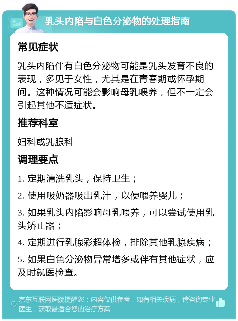乳头内陷与白色分泌物的处理指南 常见症状 乳头内陷伴有白色分泌物可能是乳头发育不良的表现，多见于女性，尤其是在青春期或怀孕期间。这种情况可能会影响母乳喂养，但不一定会引起其他不适症状。 推荐科室 妇科或乳腺科 调理要点 1. 定期清洗乳头，保持卫生； 2. 使用吸奶器吸出乳汁，以便喂养婴儿； 3. 如果乳头内陷影响母乳喂养，可以尝试使用乳头矫正器； 4. 定期进行乳腺彩超体检，排除其他乳腺疾病； 5. 如果白色分泌物异常增多或伴有其他症状，应及时就医检查。