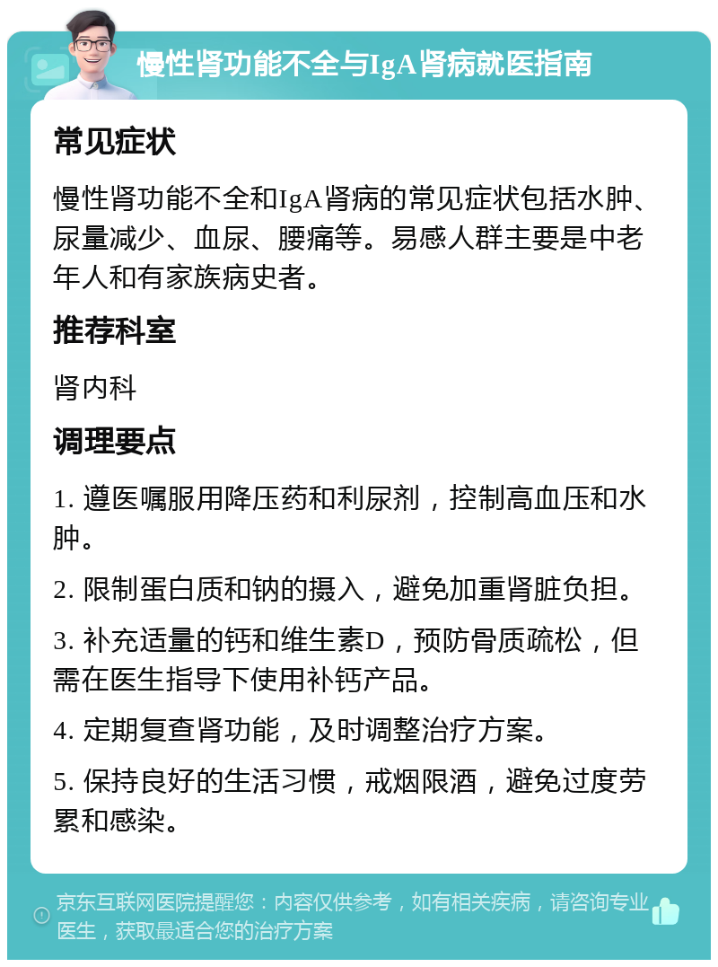 慢性肾功能不全与IgA肾病就医指南 常见症状 慢性肾功能不全和IgA肾病的常见症状包括水肿、尿量减少、血尿、腰痛等。易感人群主要是中老年人和有家族病史者。 推荐科室 肾内科 调理要点 1. 遵医嘱服用降压药和利尿剂，控制高血压和水肿。 2. 限制蛋白质和钠的摄入，避免加重肾脏负担。 3. 补充适量的钙和维生素D，预防骨质疏松，但需在医生指导下使用补钙产品。 4. 定期复查肾功能，及时调整治疗方案。 5. 保持良好的生活习惯，戒烟限酒，避免过度劳累和感染。