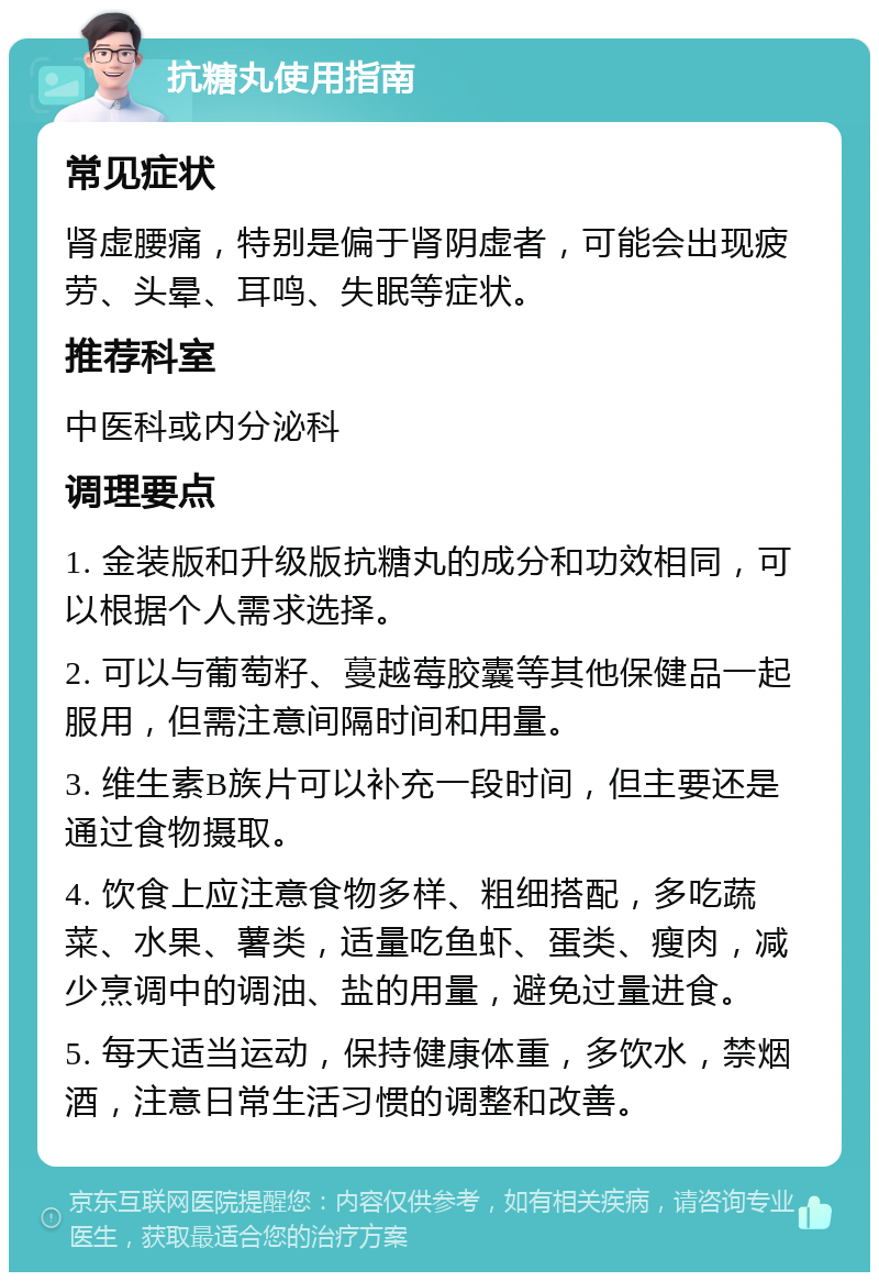 抗糖丸使用指南 常见症状 肾虚腰痛，特别是偏于肾阴虚者，可能会出现疲劳、头晕、耳鸣、失眠等症状。 推荐科室 中医科或内分泌科 调理要点 1. 金装版和升级版抗糖丸的成分和功效相同，可以根据个人需求选择。 2. 可以与葡萄籽、蔓越莓胶囊等其他保健品一起服用，但需注意间隔时间和用量。 3. 维生素B族片可以补充一段时间，但主要还是通过食物摄取。 4. 饮食上应注意食物多样、粗细搭配，多吃蔬菜、水果、薯类，适量吃鱼虾、蛋类、瘦肉，减少烹调中的调油、盐的用量，避免过量进食。 5. 每天适当运动，保持健康体重，多饮水，禁烟酒，注意日常生活习惯的调整和改善。