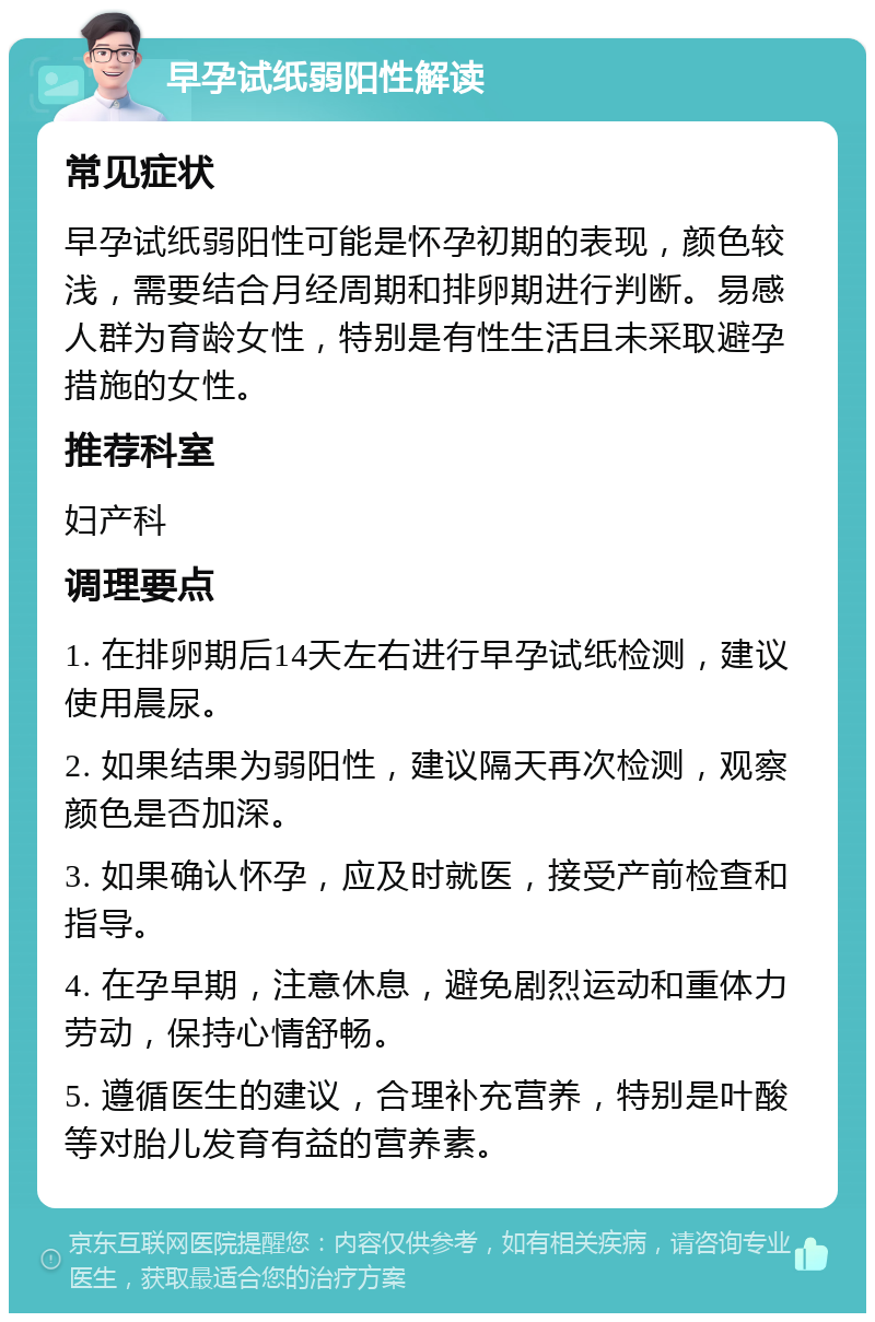 早孕试纸弱阳性解读 常见症状 早孕试纸弱阳性可能是怀孕初期的表现，颜色较浅，需要结合月经周期和排卵期进行判断。易感人群为育龄女性，特别是有性生活且未采取避孕措施的女性。 推荐科室 妇产科 调理要点 1. 在排卵期后14天左右进行早孕试纸检测，建议使用晨尿。 2. 如果结果为弱阳性，建议隔天再次检测，观察颜色是否加深。 3. 如果确认怀孕，应及时就医，接受产前检查和指导。 4. 在孕早期，注意休息，避免剧烈运动和重体力劳动，保持心情舒畅。 5. 遵循医生的建议，合理补充营养，特别是叶酸等对胎儿发育有益的营养素。