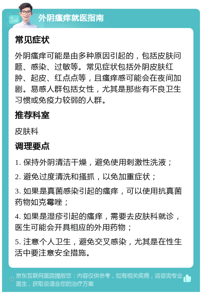 外阴瘙痒就医指南 常见症状 外阴瘙痒可能是由多种原因引起的，包括皮肤问题、感染、过敏等。常见症状包括外阴皮肤红肿、起皮、红点点等，且瘙痒感可能会在夜间加剧。易感人群包括女性，尤其是那些有不良卫生习惯或免疫力较弱的人群。 推荐科室 皮肤科 调理要点 1. 保持外阴清洁干燥，避免使用刺激性洗液； 2. 避免过度清洗和搔抓，以免加重症状； 3. 如果是真菌感染引起的瘙痒，可以使用抗真菌药物如克霉唑； 4. 如果是湿疹引起的瘙痒，需要去皮肤科就诊，医生可能会开具相应的外用药物； 5. 注意个人卫生，避免交叉感染，尤其是在性生活中要注意安全措施。