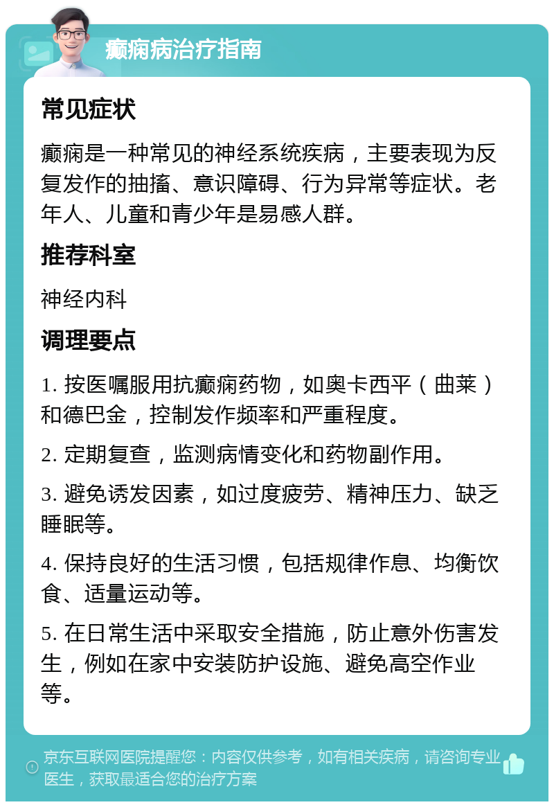 癫痫病治疗指南 常见症状 癫痫是一种常见的神经系统疾病，主要表现为反复发作的抽搐、意识障碍、行为异常等症状。老年人、儿童和青少年是易感人群。 推荐科室 神经内科 调理要点 1. 按医嘱服用抗癫痫药物，如奥卡西平（曲莱）和德巴金，控制发作频率和严重程度。 2. 定期复查，监测病情变化和药物副作用。 3. 避免诱发因素，如过度疲劳、精神压力、缺乏睡眠等。 4. 保持良好的生活习惯，包括规律作息、均衡饮食、适量运动等。 5. 在日常生活中采取安全措施，防止意外伤害发生，例如在家中安装防护设施、避免高空作业等。