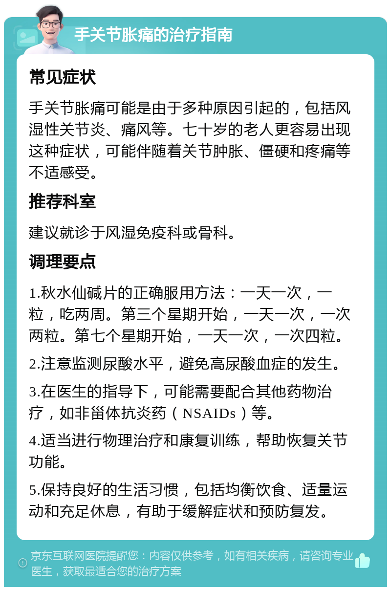 手关节胀痛的治疗指南 常见症状 手关节胀痛可能是由于多种原因引起的，包括风湿性关节炎、痛风等。七十岁的老人更容易出现这种症状，可能伴随着关节肿胀、僵硬和疼痛等不适感受。 推荐科室 建议就诊于风湿免疫科或骨科。 调理要点 1.秋水仙碱片的正确服用方法：一天一次，一粒，吃两周。第三个星期开始，一天一次，一次两粒。第七个星期开始，一天一次，一次四粒。 2.注意监测尿酸水平，避免高尿酸血症的发生。 3.在医生的指导下，可能需要配合其他药物治疗，如非甾体抗炎药（NSAIDs）等。 4.适当进行物理治疗和康复训练，帮助恢复关节功能。 5.保持良好的生活习惯，包括均衡饮食、适量运动和充足休息，有助于缓解症状和预防复发。