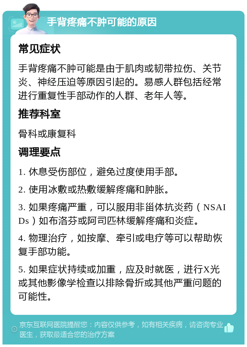 手背疼痛不肿可能的原因 常见症状 手背疼痛不肿可能是由于肌肉或韧带拉伤、关节炎、神经压迫等原因引起的。易感人群包括经常进行重复性手部动作的人群、老年人等。 推荐科室 骨科或康复科 调理要点 1. 休息受伤部位，避免过度使用手部。 2. 使用冰敷或热敷缓解疼痛和肿胀。 3. 如果疼痛严重，可以服用非甾体抗炎药（NSAIDs）如布洛芬或阿司匹林缓解疼痛和炎症。 4. 物理治疗，如按摩、牵引或电疗等可以帮助恢复手部功能。 5. 如果症状持续或加重，应及时就医，进行X光或其他影像学检查以排除骨折或其他严重问题的可能性。