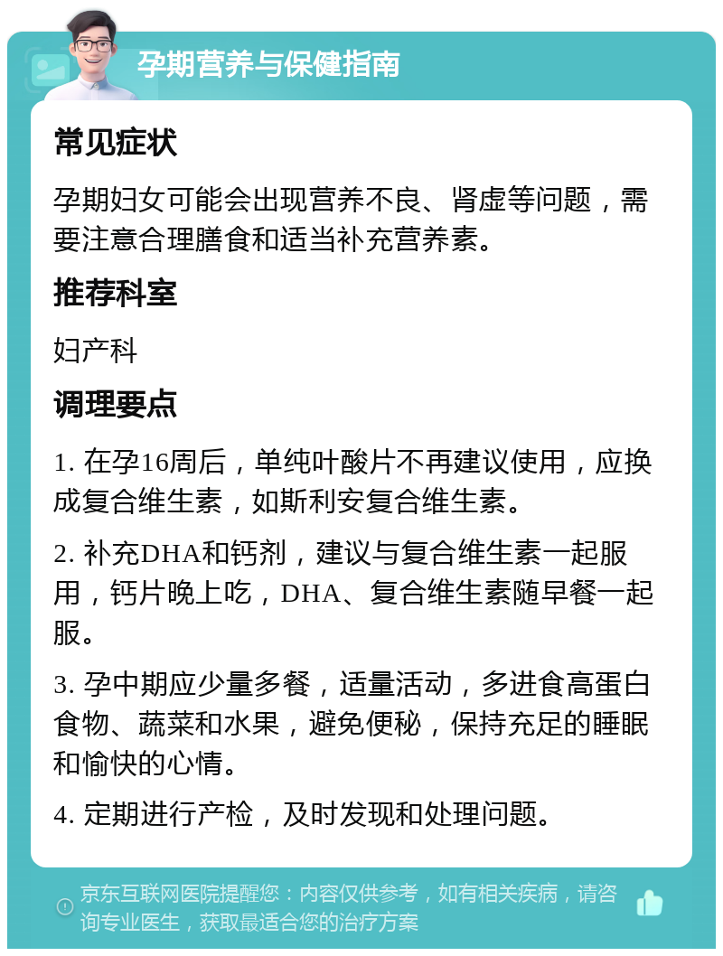 孕期营养与保健指南 常见症状 孕期妇女可能会出现营养不良、肾虚等问题，需要注意合理膳食和适当补充营养素。 推荐科室 妇产科 调理要点 1. 在孕16周后，单纯叶酸片不再建议使用，应换成复合维生素，如斯利安复合维生素。 2. 补充DHA和钙剂，建议与复合维生素一起服用，钙片晚上吃，DHA、复合维生素随早餐一起服。 3. 孕中期应少量多餐，适量活动，多进食高蛋白食物、蔬菜和水果，避免便秘，保持充足的睡眠和愉快的心情。 4. 定期进行产检，及时发现和处理问题。