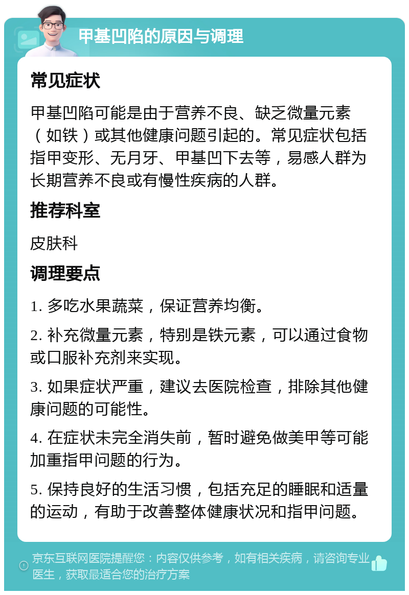 甲基凹陷的原因与调理 常见症状 甲基凹陷可能是由于营养不良、缺乏微量元素（如铁）或其他健康问题引起的。常见症状包括指甲变形、无月牙、甲基凹下去等，易感人群为长期营养不良或有慢性疾病的人群。 推荐科室 皮肤科 调理要点 1. 多吃水果蔬菜，保证营养均衡。 2. 补充微量元素，特别是铁元素，可以通过食物或口服补充剂来实现。 3. 如果症状严重，建议去医院检查，排除其他健康问题的可能性。 4. 在症状未完全消失前，暂时避免做美甲等可能加重指甲问题的行为。 5. 保持良好的生活习惯，包括充足的睡眠和适量的运动，有助于改善整体健康状况和指甲问题。