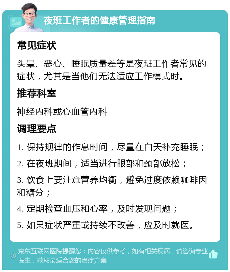 夜班工作者的健康管理指南 常见症状 头晕、恶心、睡眠质量差等是夜班工作者常见的症状，尤其是当他们无法适应工作模式时。 推荐科室 神经内科或心血管内科 调理要点 1. 保持规律的作息时间，尽量在白天补充睡眠； 2. 在夜班期间，适当进行眼部和颈部放松； 3. 饮食上要注意营养均衡，避免过度依赖咖啡因和糖分； 4. 定期检查血压和心率，及时发现问题； 5. 如果症状严重或持续不改善，应及时就医。