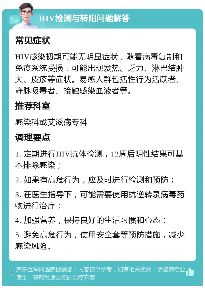 HIV检测与转阳问题解答 常见症状 HIV感染初期可能无明显症状，随着病毒复制和免疫系统受损，可能出现发热、乏力、淋巴结肿大、皮疹等症状。易感人群包括性行为活跃者、静脉吸毒者、接触感染血液者等。 推荐科室 感染科或艾滋病专科 调理要点 1. 定期进行HIV抗体检测，12周后阴性结果可基本排除感染； 2. 如果有高危行为，应及时进行检测和预防； 3. 在医生指导下，可能需要使用抗逆转录病毒药物进行治疗； 4. 加强营养，保持良好的生活习惯和心态； 5. 避免高危行为，使用安全套等预防措施，减少感染风险。