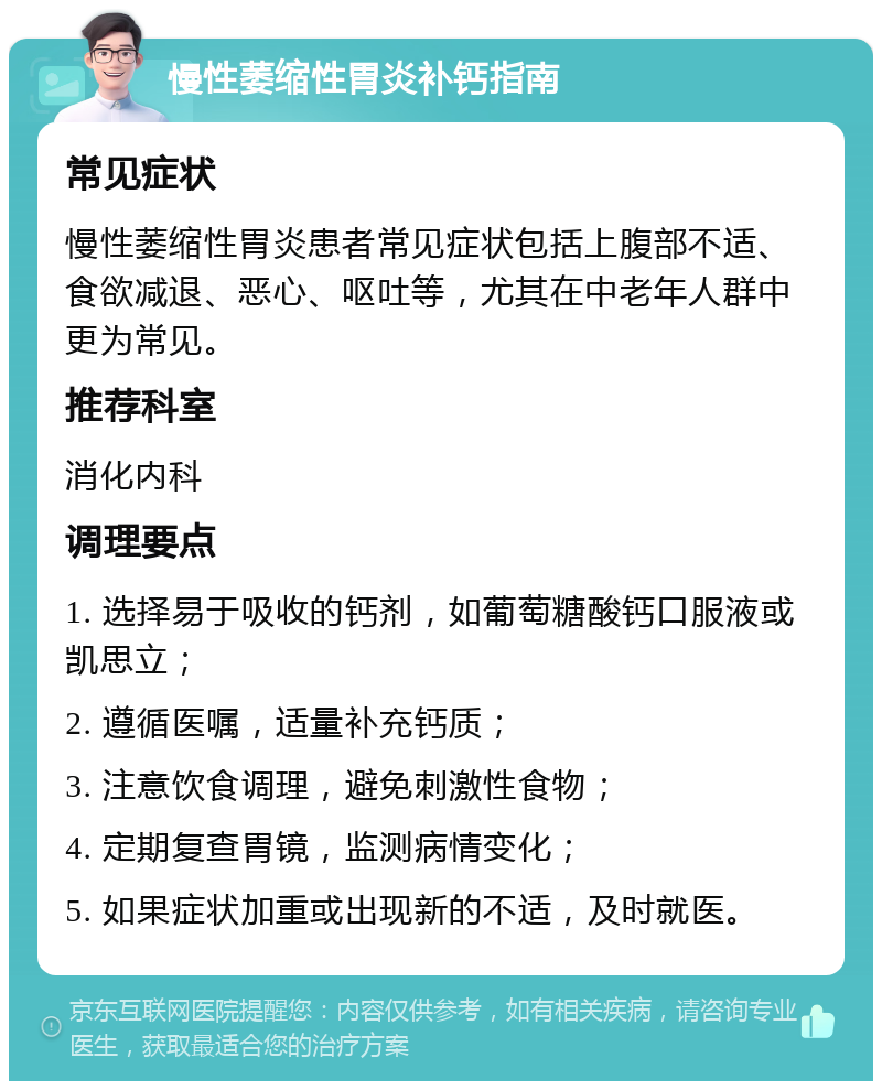 慢性萎缩性胃炎补钙指南 常见症状 慢性萎缩性胃炎患者常见症状包括上腹部不适、食欲减退、恶心、呕吐等，尤其在中老年人群中更为常见。 推荐科室 消化内科 调理要点 1. 选择易于吸收的钙剂，如葡萄糖酸钙口服液或凯思立； 2. 遵循医嘱，适量补充钙质； 3. 注意饮食调理，避免刺激性食物； 4. 定期复查胃镜，监测病情变化； 5. 如果症状加重或出现新的不适，及时就医。